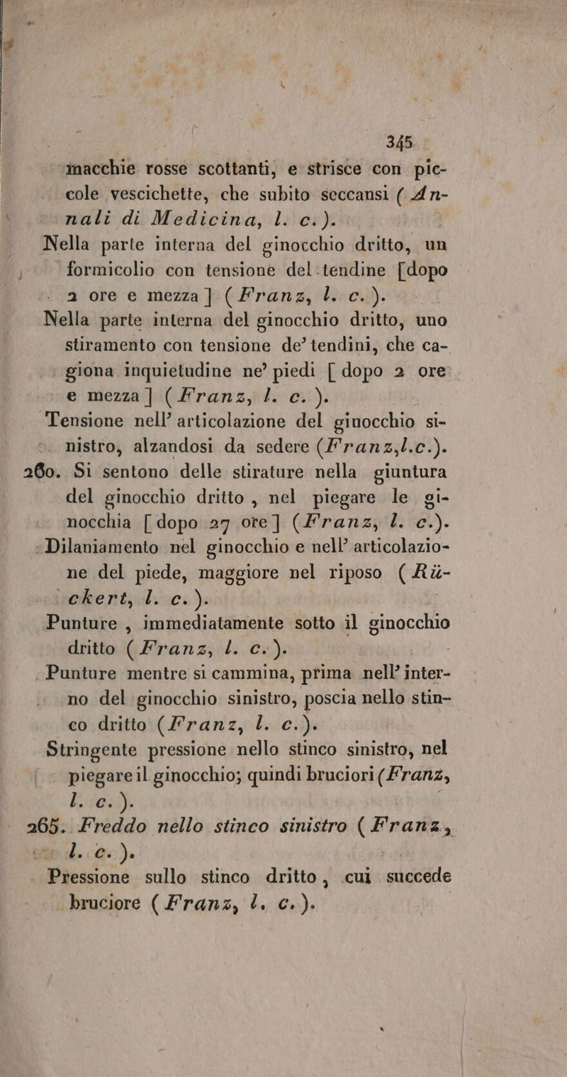 ‘macchie rosse scottanti, e strisce con pic- cole vescichette, che subito seccansi ( 4n- nali di Medicina, l. c.). | Nella parte interna del ginocchio dritto, un formicolio con tensione del:tendine [dopo a ore e mezza] (Franz, l. c.). Nella parte interna del ginocchio dritto, uno stiramento con tensione de’ tendini, che ca- giona inquietudine ne’ piedi | dopo 2 ore’. e mezza] (Franz, l. c.). ‘Tensione nell’ articolazione del ginocchio SÌ- nistro, alzandosi da sedere (Franz,l.c.). 260. Sì sentono delle stirature nella. giuntura del ginocchio dritto , nel piegare le. gi- nocchia [ dopo 27 ore] (Franz, Î. c.). “Dilaniamento nel ginocchio e nell’ articolazio- ne del piede, maggiore nel riposo ( &amp;é- ineme nt; :U sc.) Punture , immediatamente sotto il ginocchio dritto ( Franz, L. c.). ; Punture mentre si cammina, prima nell’ inter- no del ginocchio sinistro, poscia nello stin- co dritto (l’ranz, L. c.). Stringente pressione nello stinco sinistro, nel | piegareil ginocchio; quindi bruciori (Franz, L70:%) a: Freddo nello stinco sinistro CARI ed. @0). tenne sullo stinco dritto, cui succede bruciore ( Franz, L. c.).