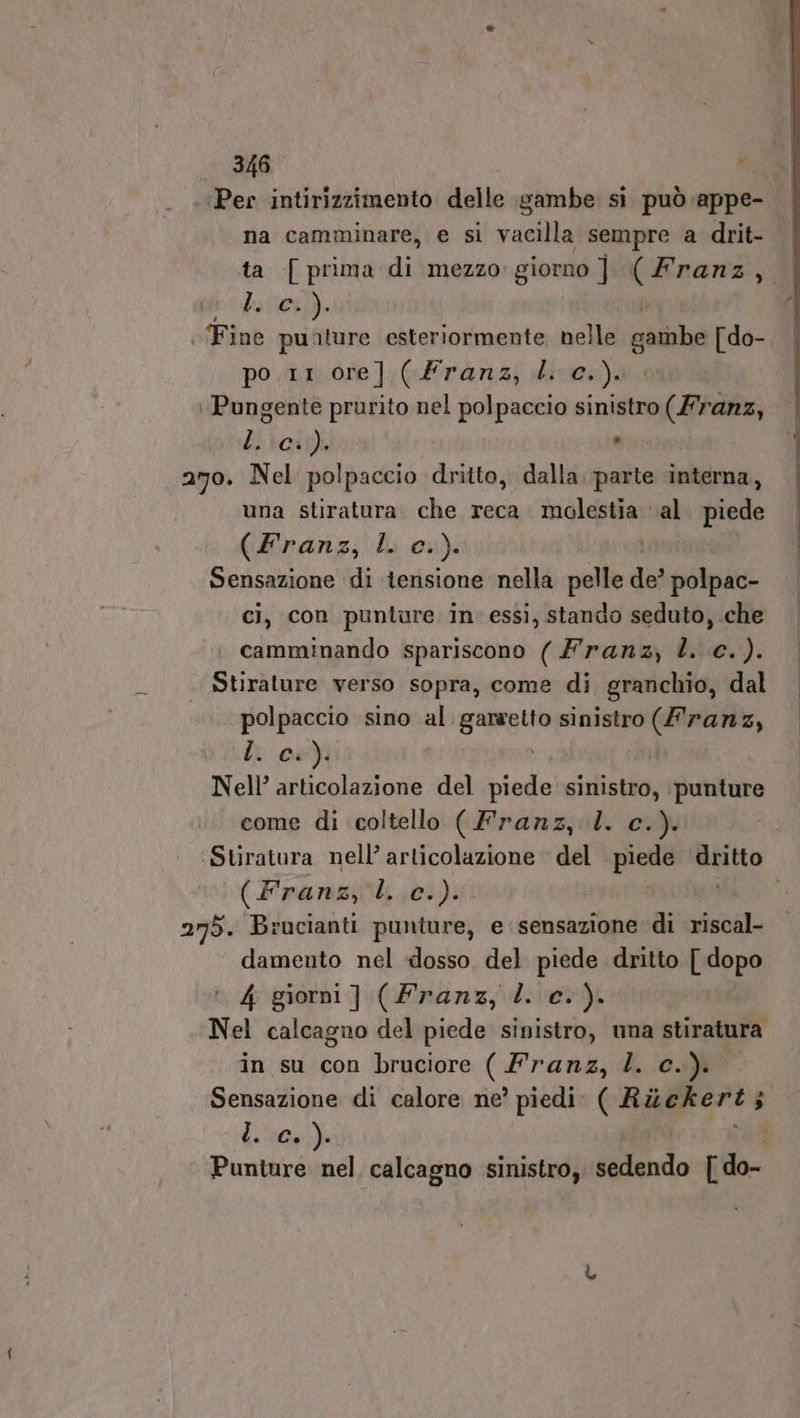 ‘Per intirizzimento delle gambe si può appe- na camminare, e si vacilla sempre a drit- ta [prima di mezzo giorno ] (Franz, | hier). | Fine punture esteriormente nelle garnbe [do- po.1r.ore]:;(Frarnz,) dies) :Pungente prurito nel polpaccio sinistro (Franz, Li ici) . 270. Nel polpaccio dritto, dalla io interna, una stiratura. che reca. molestia al piede (Eranz, I 0»). | Sensazione di tensione nella pelle de? polpac- ci, con punture in» essi, stando seduto, che camminando spariscono ( lranz, È. c.). . Stirature verso sopra, come di granchio, dal polpaccio sino al garsetto sinistro (franz, Li: Ma) | Nell’ articolazione del piede sinistro, punture come di coltello (Franz, l. c.). | ‘Stiratura nell’ articolazione del piede Rao (Franz, L. c.). 275. Brucianti punture, e sensazione di riscal- damento nel «dosso del piede dritto [ dopo 4 giorni ] (Franz, dl. c.). Nel calcagno del piede sinistro, una stiratura in su con bruciore GH750 L. CH) Sensazione di calore ne’ piedi: (Rickert; $ L. C+). Punture nel, calcagno sinistro, sedendo [do-