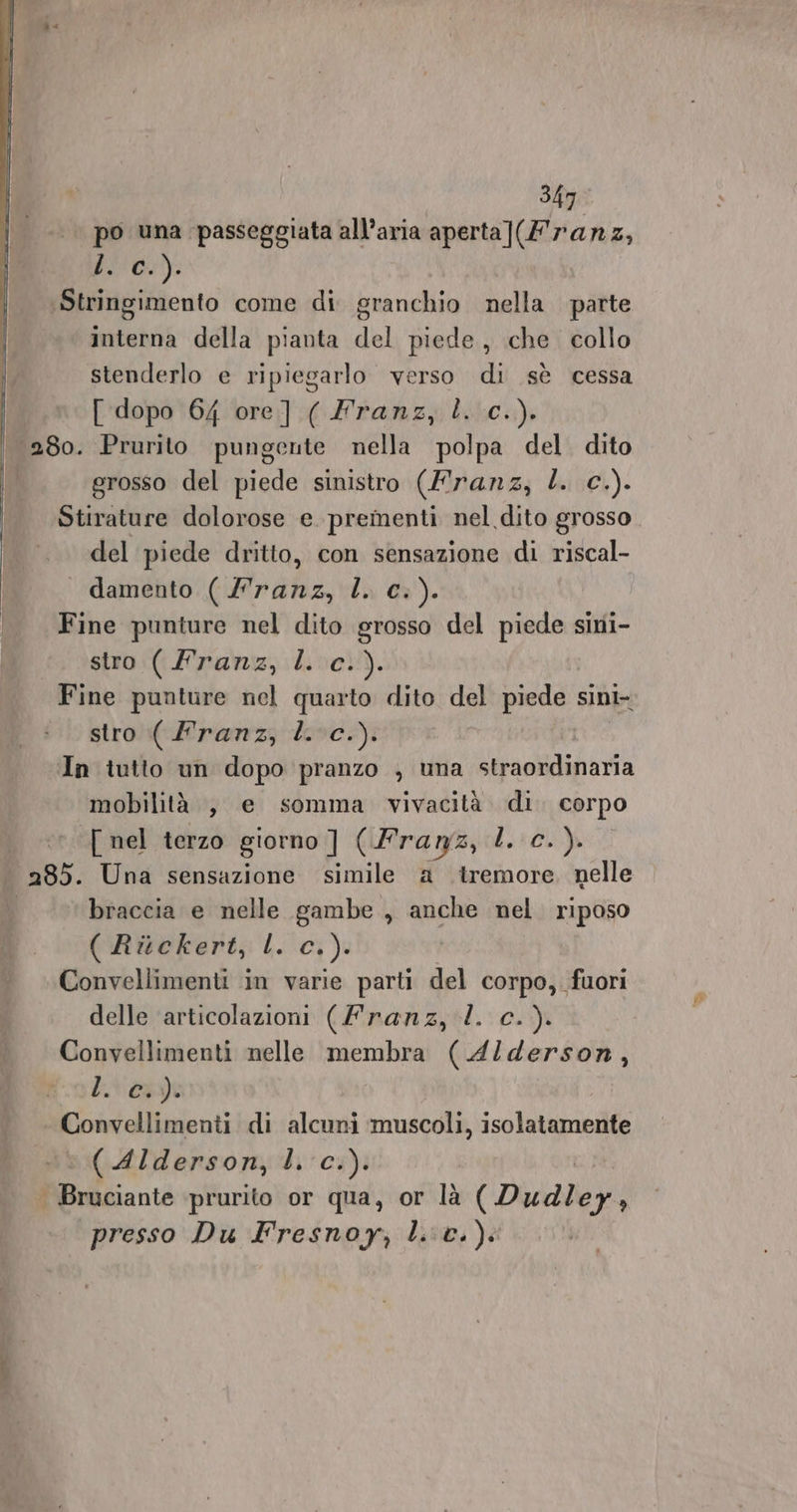 po una passeggiata all’aria aperta](£ ranz, . c.). Stringimento come di granchio nella parte interna della pianta del piede, che collo stenderlo e ripiegarlo verso di sè cessa I [ dopo 64 ore] ( franz, l. c.). | 280. Prurito pungente nella polpa del dito grosso del piede sinistro (Mranz, L. c.). Stirature dolorose e. prementi nel dito grosso del piede dritto, con sensazione di riscal- — damento cinto alia, L. C+). Fine punture nel dito grosso del piede sini- stro (Franz, l c.). Fine punture nel quarto dito del piede sini- stro ( Franz, l.c.). In tutto un dopo pranzo , una straordinaria mobilità , e somma vivacità di. corpo [ nel terzo giorno ] (Franz, l. c.). pass. Una sensazione simile a tremore. nelle ‘braccia e nelle gambe , anche nel. riposo ( Ritckert, L. c.). Convellimenti in varie parti del corpo, fuori delle articolazioni (franz, l. c.). Convellimenti nelle membra (A4l/derson, bvapot Convellimenti di alcuni muscoli, isolatamente (Alderson, l. c.). . Bruciante prurito or qua, or là (Dudley, presso Du Fresnoy, lic.)