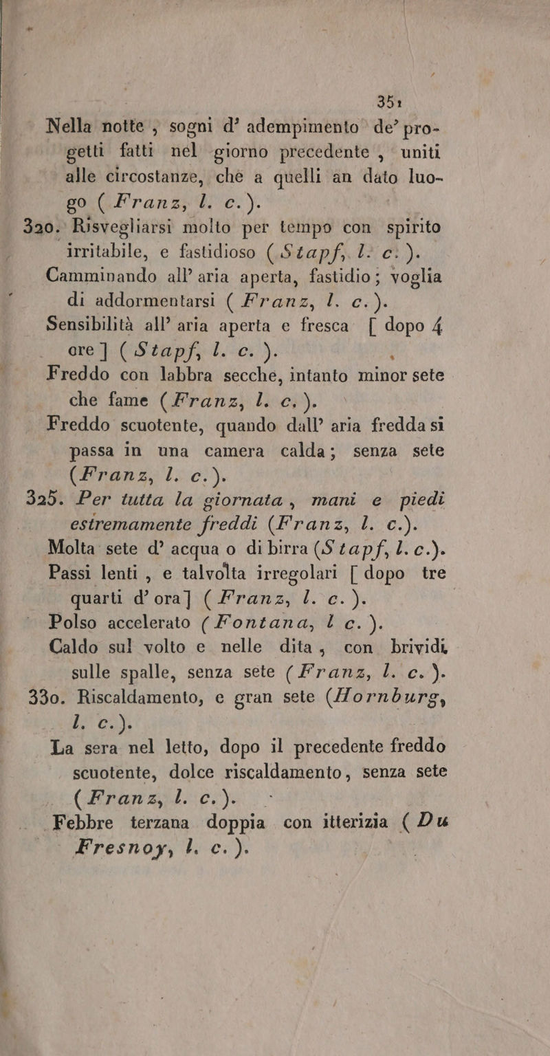 ere ae Nella notte , sogni d’ adempimento de? pro- getti fatti nel ‘giorno precedente , uniti alle circostanze, chè a quelli an dato luo- 320. Risvegliarsi molto per tempo con. spirito irritabile, e fastidioso (.Stapf,. 2: c.). Camminando all’ aria aperta, fastidio; voglia Sensibilità all’ aria aperta e fresca. { dopo 4 ore] ( Stapf, I. c. ). A Freddo con labbra secche, intanto minor sete che fame (Franz lu; Freddo scuotente, quando dall’ aria fredda si passa in una camera calda; senza sete (Franz; lc 0;). 329. Per tutta la giornata, mani e piedi estremamente freddi (Franz, L. c.). Molta sete d’ acqua o di birra (Stapf, l. c.). Passi lenti , e talvolta irregolari [ dopo tre Polso accelerato ( Fontana, l c.). Caldo sul volto e nelle dita, con brividi sulle spalle, senza sete (Franz, l. c. ). 330. Riscaldamento, e gran sete (Zornburg, le col La sera nel letto, dopo il precedente fiano scuotente, dolce riscaldamento, senza sete (Branzi. ci). Febbre terzana doppia con itterizia ( Du Fresnoy, l. c. ).