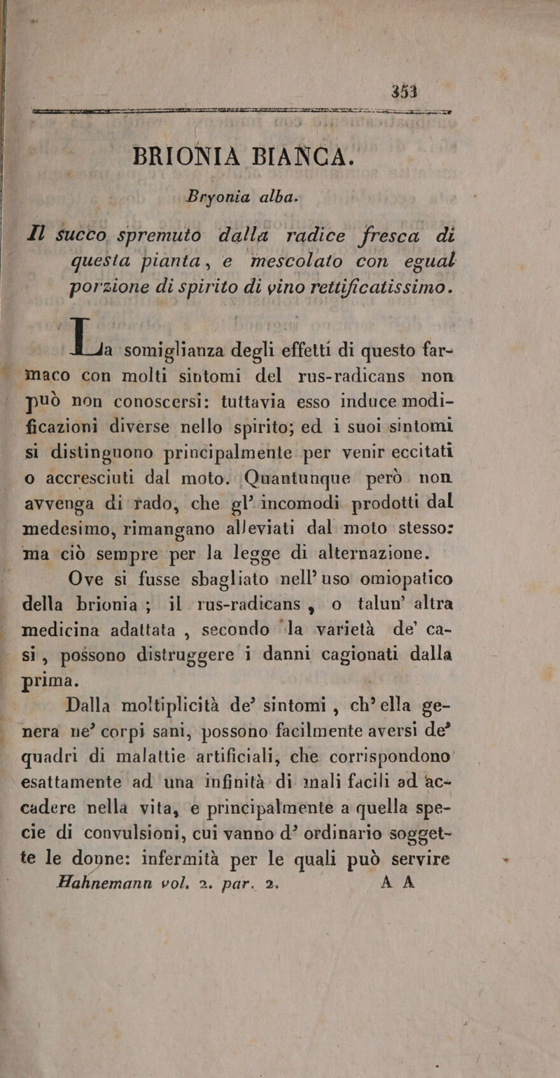 rn BRIONIA BIANCA. Bryonia alba. Il succo spremuto dalla radice fresca di questa pianta, e mescolato con egual porzione di spirito di vino rettificatissimo. Tra; somiglianza degli effetti di questo far- n ® ° . ° può non conoscersi: tuttavia esso induce modi- si distinguono principalmente per venir eccitati o accresciuti dal moto. Quantunque però. non avvenga di rado, che gl’ incomodi prodotti dal medesimo, rimangano alleviati dal moto stesso: ma ciò sempre per la legge di alternazione. Ove si fusse sbagliato nell’ uso omiopatico della brionia ; il rus-radicans, o talun’ altra medicina adattata , secondo ‘la varietà de’ ca- si, possono distruggere i danni cagionati dalla prima. Dalla moltiplicità de’ sintomi , chè ella ge- nera ne’ corpi sani, possono facilmente aversi de? quadri di malattie artificiali, che corrispondono’ esattamente ad una infinità di anali facili ad ac- cadere nella vita, e principalmente a quella spe- cie di convulsioni, cui vanno d’ ordinario sogget- te le dovne: infermità per le quali può servire