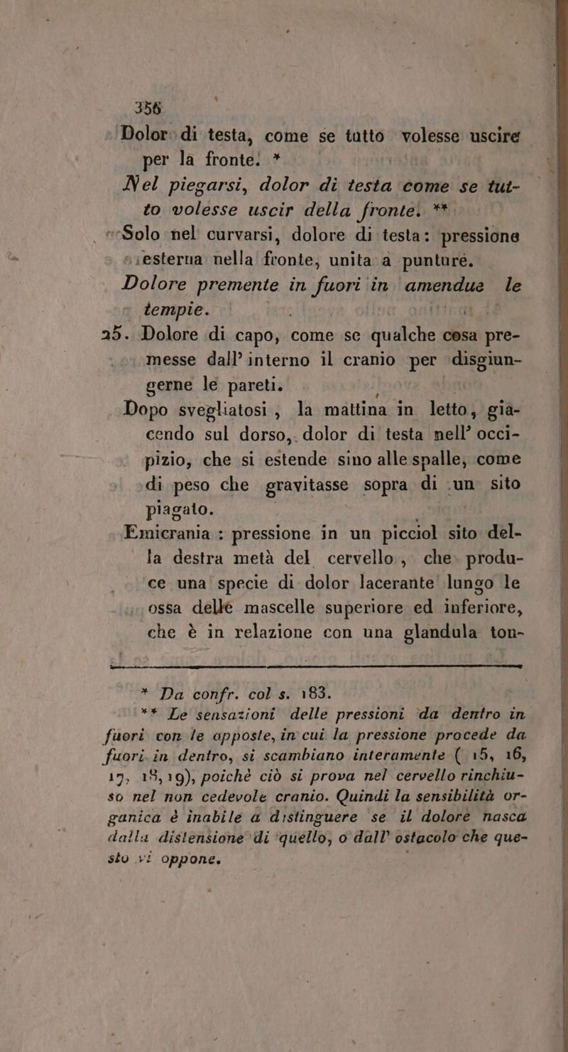 Dolor: di testa, come se tutto volesse uscire per la fronte. * Nel piegarsi, dolor di testa come se tut- to volesse uscir della fronte! pit , Solo ‘nel curvarsi, dolore di testa: pressione esterna nella fronte, unita. a punture, | DILA premente in HR) in tia: le tempie. irtto a_i 25. Dolore di Lapogi come se qualche cosa pre- messe dall’ interno il cranio per disgiun- gerne le pareti. Dopo svegliatosi, la mattina în letto, gia- cendo sul dorso, dolor di testa nell’ occi- pizio, che si estende sino alle spalle, come di peso che gravitasse sopra di ‘un sito piagato. Emicrania : pressione in un picciol sito del- la destra metà del cervello, che. produ- ‘ce una specie di dolor lacerante lungo le ossa delle mascelle superiore ed inferiore, che è in relazione con una glandula ton- * Da confr. col s. 183. ** Le sensazioni delle pressioni da dentro in fuori con le apposte, in cui la pressione procede da fuori. in dentro, si scambiano interamente ( 15, 16, 17, 18,19), poichè ciò si prova nel cervello rinchiu- so nel non cedevole cranio. Quindi la sensibilità or- ganica è inabile a distinguere ‘se il dolore nasca dalla distensione di cguetto o dall ostacolo che que- sto vi oppone. Di