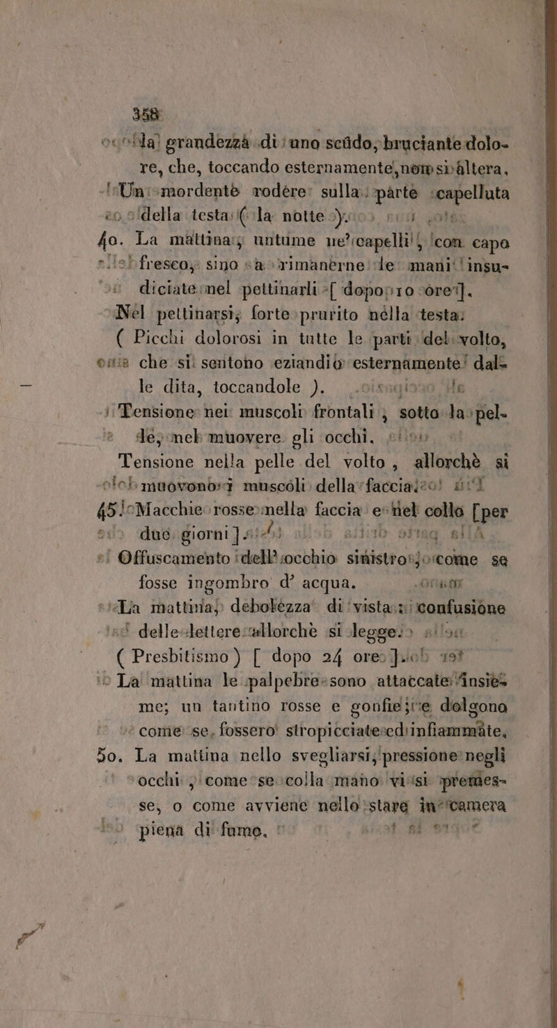 oesbhia) grandezzà di; uno scido; bruciante dolo- re, che, toccando esternamente, nomsibAaltera, Tata :mordentè rodére’ sulla. parte espollata »idella testasi( la notte y0) sio ole. 7a La mattina: untime ne’:capelli!j /con capo rile! freseoy sino sà %rimanerne! de: mani‘ insu- diciate:mel -pettinarli :[ d opop1io ‘orei]. “Nel pettinarsi; forte»prurito nélla testa; ( Picchi dolorosi in tutte le parti \del..volto, 08 che si: sentono eziandi esternamente! dal le dita, toccandole ), .0issqiono He Tensione: hei. muscoli frontali ; sotto tao ‘pel. Je} meb muovere gli ‘occhi, #05 Pol nella pelle del volto, allorchè si olei muovonb:i muscoli della vfaccialeo! dii 45i0Macchie. rosse»mella edi id Msi collo [per ®© duo. giorni ] £! di otag silA | Offuscamento | rela nobile sinistro! jorcome se fosse ingombro d’ acqua. FLO vJéLia mattina) debolézza' Pep * delle-letterecallorchè ist legge.» sian ( Presbitismo ) [ dopo 24 ore job 199 me; un tantino rosse e gonfieje delgono è comercse, fossero! stropicciatescd'infiammite, 50. La mattina nello svegliarsi; ; pressione: negli occhi: )) come se: folli: mano vi.isi premes- se, o come avviene nello stare in“'camera Iso piena di fumo, © M 339 ISO E e