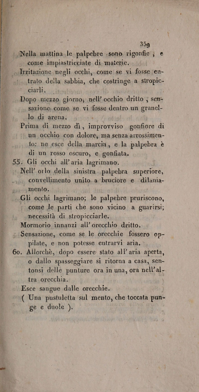 Nella mattina. le palpebre sono rigonfie } e | come \impiastricciate di materie. «Irritazione. negli occhi, come se vi, fosse er trato. della saba, che costringe a. stropic- elarili ii Dopo mezzo, giorno; nell oceliio dritto } sen&gt; sazione;.come se. vi ‘fosse dentro un sito lo di arena. Prima di mezzo dì, improvviso andai di un occhio con dolore; ma senza arrossimen- to: ne esce della..,marcia, e la palpebra è di un rosso oscuro, e. gonfiata. 55. Gli occhi all’ aria lagrimano. : Nell’ orlo della sinistra palpebra superiore, convellimento unito. a ‘bruciore e dilania- oo mento. | Gli occhi lagrimano; le palpebre pruriscono, «come le parti che sono vicino a guarirsi; necessità di stropicciarle. Mormorio innanzi all’ orecchio dritto. Sensazione, come se le orecchie fossero cp- pilate, e non potesse entrarvi aria. . 60. Allorchè, dopo essere stato all’ aria aperta, : o dallo spasseggiare sì ritorna a casa, sen- tonsi delle punture ora in una, ora nell’ al- tra orecchia. Esce sangue dalle orecchie. ( Una pustuletta sul mento, che toccata pun- ge e duole (9 L'ae