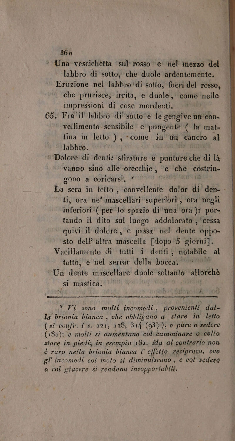 ‘Una vescichetta ‘sul’rosso e ‘nel mezzo del labbro di sotto, che duole ardentemente. Eruzione nel labbro ‘di sotto, fuori del rosso, che prurisce; irrita, e duole, come nelle Impressioni di cose mordenti. 65. Fra il labbro di' solto e le gengive un ‘con. ‘ vellimento. sensibile e pungente ( la mat. tina in letto ), come in un Cancro al labbro. | Dolore di denti: stirature e punture che di là vanno sino alle orecchie, ‘e ‘che costrin- gono a coricarsi. * pé Sdi, La sera in letto , convellente dolor di den. - ti, ora ne’ mascellarì superiorî , ora negh inferiori ( per lo spazio di 'ùna ‘ora ): por- tando il dito sul luogo addolorato ,'cessa quivi il dolore, e passa nel dente oppo- sto dell’ altra mascella [dopo ‘5 giorni]. Vacillamento di tutti i denti, notabile: al tatto, e nel serrar della bocca. Un dente mascellare duole ‘soltanto allorchè ‘sì mastica. * Vi sono molti incomodi, provenienti dal- la brionia bianca , che obbligano a stare in letto (si confr. i s. 121, 128, 314 (93}); 0 pure a sedere (180): e molti si aumentano col.camminare 0 collo stare in piedi; in esempio 182. Ma al contrario non é raro nella brionia bianca l effetto reciproco, ove gl incomodi col moto si diminuiscono , e col sedere e col giacere si rendono insopportabili.