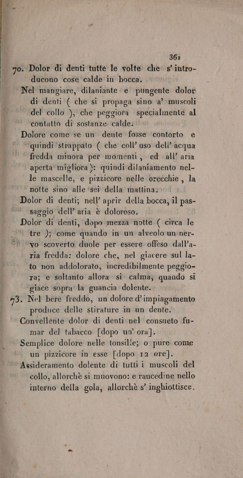 70. Dolor di denti tutte le volte. che s° intro- ducono cose calde in bocca. Nel mangiare, dilaniante e pungente dolor di denti ( che si propaga sino ‘a’ muscoli del collo ), che peggiora specialmente al ‘contatto di sostanze calde: - Dolore come se un dente fosse contorto e quindi strappato ( che coll’ uso deli’ acqua fredda minora per momenti, ed all’ aria aperta migliora ): quindi dilaniamento nel- le mascelle, e pizzicore nelle orecchie , la notte sino alle ‘sei' della mattina, Dolor di denti; Reg aprite della bocca, il pas- ni saggio dell’ aria è doloroso. Dolor di denti, dopo mezza notte ( circa le tre ); come quando in un alveolo un:ner- ‘vo ‘scoverto duole per essere offeso. dall’a- ria fredda: dolore che, nel giacere sul la- to non addolorato, incredibilmente peggio- ra; e soltanto allora si. calma, quando si giace sopra‘ la guancia dolente. n3. Nel here freddo, un dolore d’impiagamento produce delle stirature in un dente. Convellente dolor di denti: nel consueto fu- mar del tabacco [dopo un’ ora]. Semplice dolore nelle tonsille; 0 pure come un pizzicore in esse [dopo 12 ere]. Assideramento dolente di tutti i muscoli del collo, allorchè si muovono: e raucedine nello interno della gola, allorchè s° inghiottisce.