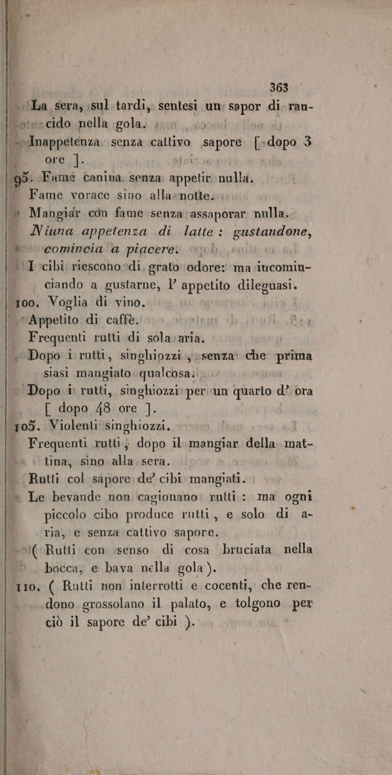 | La sera, ;sul.tardi,. sentesi un e di- ran- ole cido nella. gola 2101... ,00 fo mappetenza, senza caltivo sapore [o dana 3 j ore. ]. ‘gd. «Fame canina, senza: appetir nulla. Fame vorace sino alla»notte. l» Mangiar con fame senza ;assaporar nulla. . MNiuna appetenza di latte : gustandone, &amp; comincia a piacere. VITTORIO | \I.cibi riescono edi, grato odore: ma iucomiu- ciando a gustarne, l’ appetito dileguasi. ‘300, Voglia di vino. LeAppetito di caffè. Frequenti rutti di sola»aria. Y Dopo i rutti, singhiozzi senza che agi siasi mangiato. qualcosa: Dopo. i rutti, singhiozzi: per un quarto di ora [ dopo 483 ore ]. | 705. Violenti singhiozzi. Frequenti rutti, dopo il. mangiar dello siti lina, sino alla sera. Ruttì col sapore de? cibi. mangiati. i « Le bevande non cagionano: rutti: ma ogni È piccolo cibo produce rutti, e solo di a- ria, e senza cattivo sapore. :*(Rutti con ‘senso di cosa bruciata. nella bocca, e bava nella gola). 110. ( Rutti non interrotti e cocenti, che ren- dono grossolano il palato, e tolgono per ciò il sapore de’ cibi ). = fr è