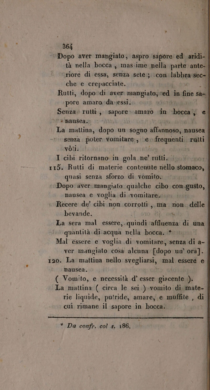 che e crepacciate. | Î ore amara.‘davessi. P “a nausea. f voti. | I cibi ritornano in gola ne? rutti. | 7 115. Rutti di materie contenute nello stomaco, quasi senza sforzo di vomito. i Dopo aver.mangiato qualche cibo con to, nausea e voglia di ivomitare.: bevande. NOT. ‘quantità ina nella bocca. .* ver mangiato cosa alcuna [dopo un’ ora]. e nausea, ( Vomito, e necessità d° esser giacente .). cui rimane il sapore in bocca. 1)