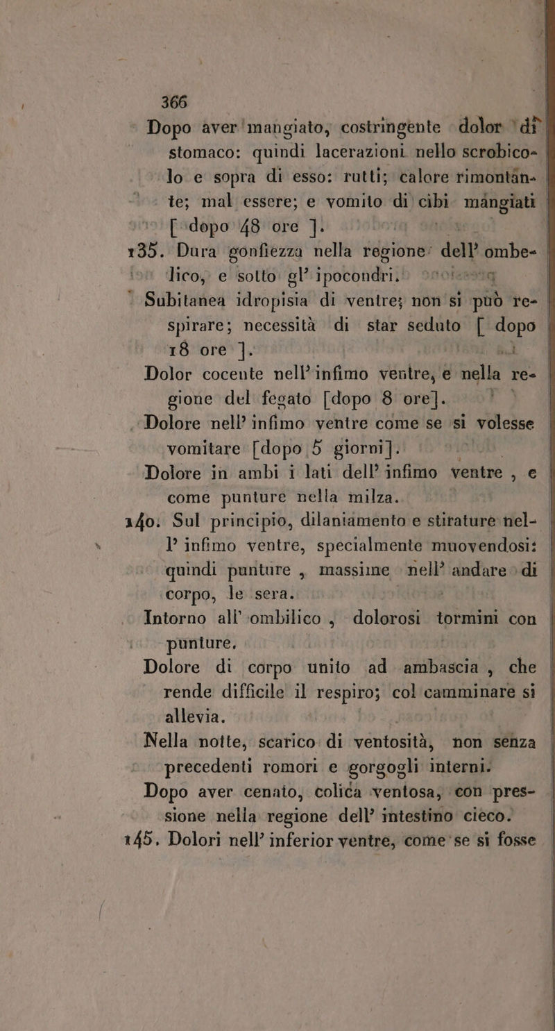 ‘ Dopo aver'mangiato, costringente dolor è dî stomaco: quindi lacerazioni. nello scrobico- lo e sopra di esso: rutti; calore rimontan: | te; mal essere; e vomito di’ cibi mangiati [dopo 48 ore ]. ro Sato 135. Dura gonfiezza nella regione’ dell ombe- lico, e sotto: gl’ ipocondri. vocina | ‘ Subitanea idropisia di ventre; non si può re- | spirare; necessità di star ani [ dopo | 18 ore ]. n Dolor cocente nell’infimo ventre, e della re= gione del fegato [dopo 8 ore]. E Dolore nell’ infimo ventre come se si volesse vomitare [dopo 5 giorni]. Dolore in ambi i lati dell’ infimo ventre Dot come punture nella milza. 140: Sul principio, dilaniamento e stirature nel- 1’ infimo ventre, specialmente muovendosi: ‘quindi punture , massime | nell’ andare di corpo, le sera. Intorno all’ ‘ombilico, dolorosi tormini con punture, i Dolore di corpo unito ad ambascia, che rende difficile il respiro; col camminare si allevia. i Nella notte, scarico. di ventosità, non senza precedenti romori e gorgogli interni. Dopo aver cenaio, colica ‘ventosa, con ‘pres- sione nella regione dell’ intestino cieco. 145, Dolori nell’ inferior ventre, come'se si fosse