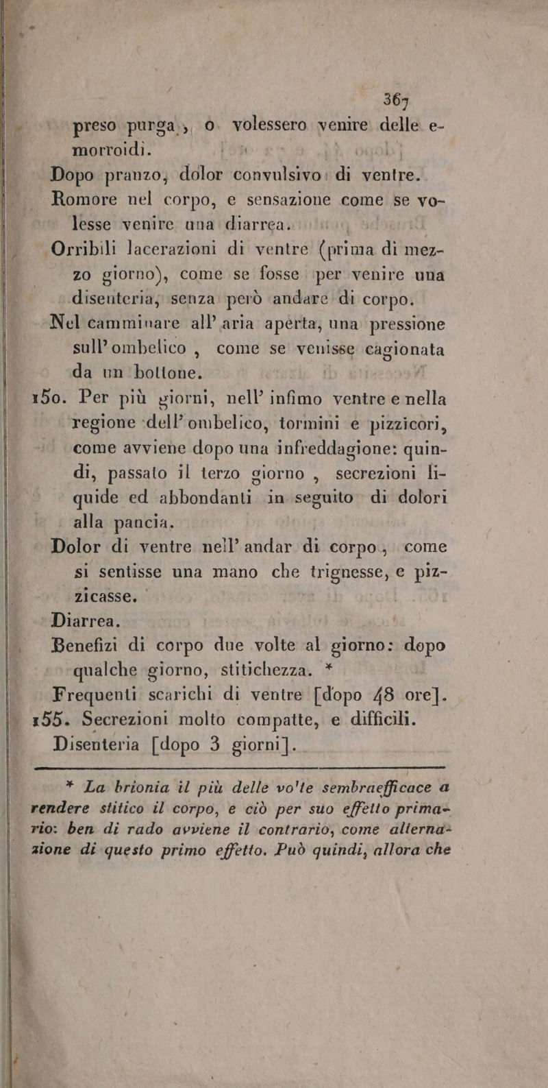 369 |. preso purga.,, 0. volessero venire delle e- morroidi. Pas ogob 1 Dopo pranzo; dolor convalsivo: di ventre. Romore nel corpo, e sensazione come se vo- lesse venire una diarrea. | Orribili lacerazioni di ventre Rigi di mez- zo giorno), come se fosse (per venire una diseuteria; senza: però andare di corpo. Nel camminare all’ aria aperta; una pressione sull’ombelico , come se venisse cagionata da un boltone. i 150. Per più yiorni, nell’ infimo ventre e nella regione :dell’ombelico, tormini e pizzicori, come avviene dopo una infreddagione: quin- di, passalo il terzo giorno , secrezioni li- quide ed abbondanti in seguito. di dolori alla pancia. Dolor di ventre nell’ andar di corpo, come sì sentisse una mano che trignesse, e piz- zicasse. Diarrea. \. Benefizi di corpo due volte al giorno: dopo qualche giorno, stitichezza. * | Frequenti scarichi di ventre [dopo 48 dis |. 155. Secrezioni molto compatte, e difficili. Disenteria [dopo 3 giorni]. * La brionia il più delle vo'te sembraefficace a rendere stitico il corpo, e ciò per suo effetto prima- rio: ben di rado avviene il contrario, come alterna- zione di questo primo effetto. Può quindi, allora che