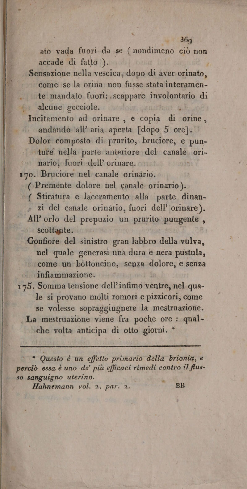 ato vada fuori da se ( nondimeno ciò non accade di fatto ). 1 Sensazione nella vescica; dopo di aver. orinato, come se la orina non fusse stata interamen- te mandato fuori:.scappare involontario di &gt;. alcune gocciole. è i Incitamento ad orinare , e copia di orine, (i... andando ‘all’ aria aperta [dopo 5 ore]. Dolor composto di. prurito, bruciore, e pun- ture nella. parte anteriore del. canale. .ori- nario; fuori dell’ orinare. in 170. Bruciore nel canale orinario. ‘(.Premente dolore nel canale orinario). ( Stiratura e laceramento alla. parte. dinan- = zi del canale orinario, fuori dell’ orinare). AI? orlo del prepuzio un prurito; progenie i scottante. Gonfiore del sinistro gran labbro della vulva, nel quale generasi una dura e nera pustula, come un: bottoncino, senza dolore, e senza .. \Infiammazione. 175. Somma tensione dell’infimo ventre, nel qua- le si provano molti romori e pizzicori, come se volesse sopraggiugnere la mestruazione. La mestruazione viene fra poche ore : qual- ‘che volta anticipa di otto giorni. * » * Questo è un effetto primario della brionia, e perciò essa è uno de’ più efficaci rimedi contro il flus- so sanguigno uterino. . Hahnemann vol. 2. par. 2. BB