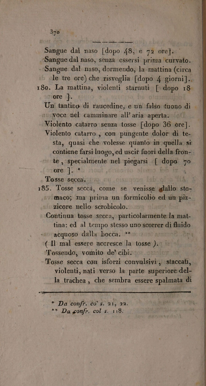 pra dal naso dano 48, € 72 ore]. Sangue dal naso, senza ‘essersi prima curvato. Sangue. dal. naso, dormendo, la. mattina (circa ole tre ore) che risveglia [dopo 4 giotni]., 180. La mattina, violenti starnuti . [ sei 18 ‘ore ]. | Un! tantico di raucedine; e un'’falso dhoaò di voce nel camminare all’ aria aperta: Violento catarro senza tosse [dopo 36 ore]. Violento catarro, con pungente dolor di te- quasi che volesse quanto»in quella. si contiene farsi luogo, ed uscir fuori della: fron- le, specialmente ghi piegarsi Ù dopo no ore I6 Tosse secca. |. | 185. Tosse secca, come se venisse gallo sto- ‘“maco; ma prima un formicolio ed un piz- zicore nello scrobicolo. Continua tosse secca, particolarmente la mat- tina: ed al tempo stesso uno scorrer di fluido acquoso dalla bocca. ** (Il mal essere accresce la tosse NR ‘Tossendo, vomito de? cibi. | ‘Tosse secca con isforzi convulsivi', staccati, violenti, nati verso la parte sviperiore del- la trachea , che sembra essere spalmata di DI © CITI E I A i e n * Da confr. co s. 21, 22.