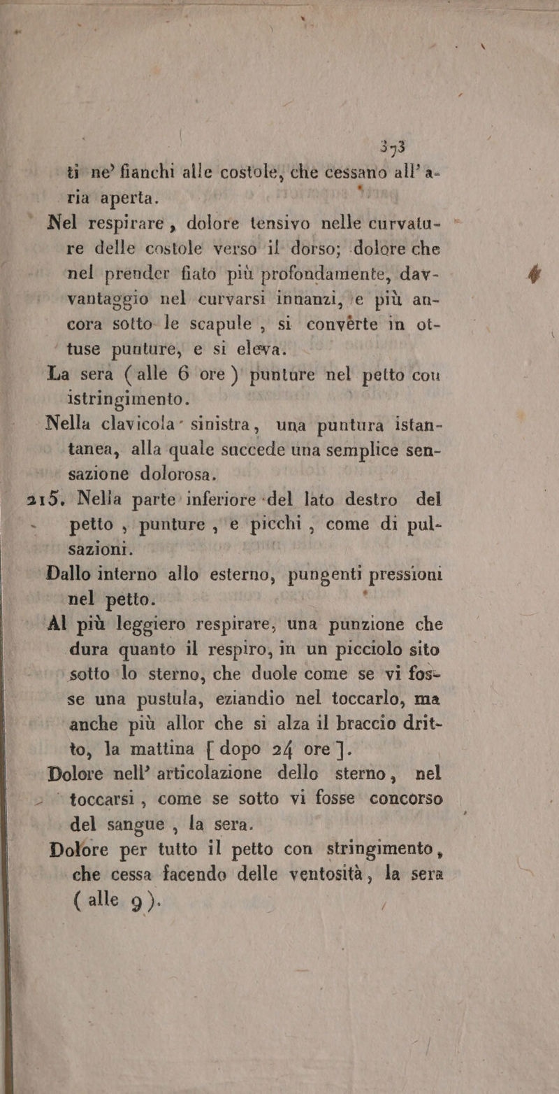 ti ne’ fianchi alle costole, che cessano all’ a- “ria aperta. di Nel respirare , dolore tensivo nelle curvatu- re delle costole verso il dorso; dolore che nel prender fiato più profondamente, dav- vantaggio nel curvarsi innanzi, ‘e più an- cora sotto- le scapule DES converte in ot- ‘ tuse punture, e si eleva. La sera (alle 6 ore ) punture nel petto cou istringimento. Nella clavicola‘ sinistra, una puntura istan- tanea, alla quale succede una semplice sen- sazione dolorosa. 215. Nelia parte inferiore «del lato destro del - petto , punture , e picchi, come di pul- sazioni. Dallo interno allo esterno, pungenti pressioni nel petto. Al più leggiero respirare, una punzione che «dura quanto il respiro, in un picciolo sito sotto ‘lo sterno, che duole come se vi fos- se una pustula, eziandio nel toccarlo, ma anche più allor che si alza il braccio drit- to, la mattina { dopo 24 ore ]. Dolore nell’ articolazione dello sterno, nel &gt; © toccarsi, come se sotto vi fosse concorso del sangue , la sera. Dolore per tutto il petto con stringimento, che cessa facendo delle ventosità, la sera ( alle 9).