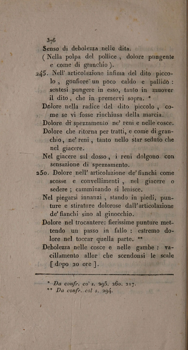 Senso di dbalengai nelle dita. ( Nella polpa del pollice , dolore pungente e come di granchio ). 245. Nell’ articolazione infima del dito picco- lo , gonfiore” un poco caldo e. pallido : sentesi pungere in esso, tanto in muover il dito, che in. premervi sopra. #0 Dolore nella radice del. dito piccolo ;} co- me se vi fosse rinchiusa della marcia. Dolore di spezzamento ne’ reni e nelle cosce. Dolore che ritorna per tratti, e come di gran- chio, ne’reni, tanto nello star seduto che nel giacere. Nel giacere snl dosso, i reni dolgono con sensazione di spezzamento. 250. Dolore nell’ articolazione de’ fianchi come scosse e convellimenti ,. nel. giacere o sedere ; camminando si lenisce. Nel piegarsi innanzi , stando in piedi, pun- ture e stirature dolorose dall’articolazione de’ fianchi sino al ginocchio. /*® Dolore nel trocantere: fierissime punture met- tendo un passo in fallo : estremo do- lore nel toccar quella parte. ** Debolezza nelle cosce e nelle gambe : va- cillamento allor. che scendonsi le scale [ dopo 20 ore ]. IL DINA MR Rie ce sar è a * Da confr. co' s. 295. 260. 217. ** Da confr..cal s. 294.