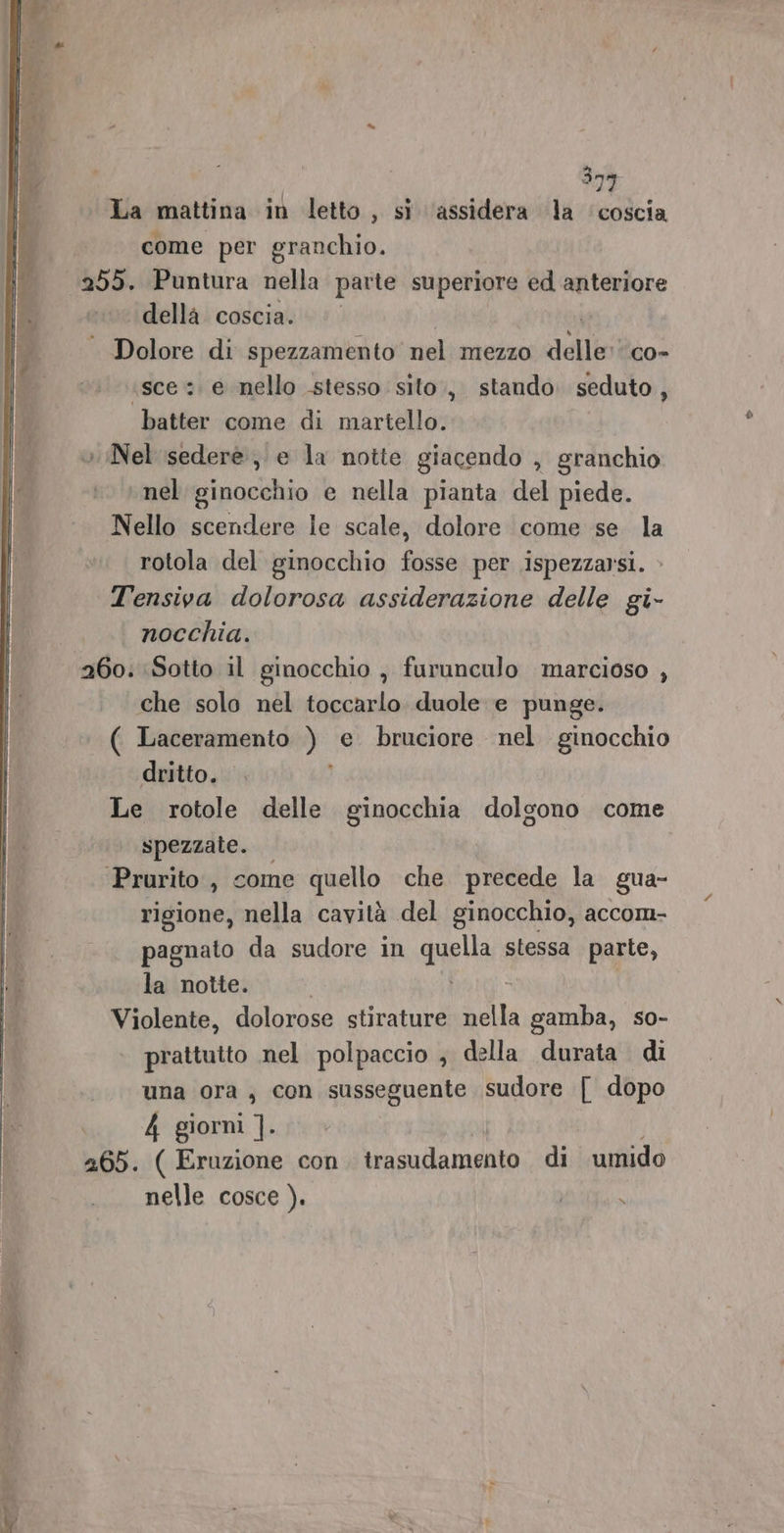 La mattina in letto, si ‘assidera la ‘coscia come per granchio. 255. Puntura nella parte superiore ed anteriore della coscia. ©’ . Dolore di spezzamento nel mezzo delle co- sce :. e nello stesso sito, stando. seduto, ‘batter come di martello. o Nel isederè, e la notte giacendo , granchio nel ginocchio e nella pianta del piede. Nello scendere le scale, dolore come se. la rotola del ginocchio fosse per ispezzarsi. T'ensiva dolorosa assiderazione delle gi- nocchia. 260. Sotto il ginocchio , furunculo marcioso , che solo nel toccarlo duole e punge. ( Laceramento ) e bruciore nel ginocchio dritto. Le rotole delle ginocchia dolgono come spezzate. ‘Prurito , come quello che precede la gua- rigione, nella cavità del ginocchio, accom- pagnato da sudore in quella stessa parte, la notte. È Violente, dolorose stirature ila gamba, so- prattutto nel polpaccio , della durata di una ora, con susseguente sudore | dopo 4 giorni ]. 265. ( Eruzione con. trasudamento di umido nelle cosce ). 701 ARR