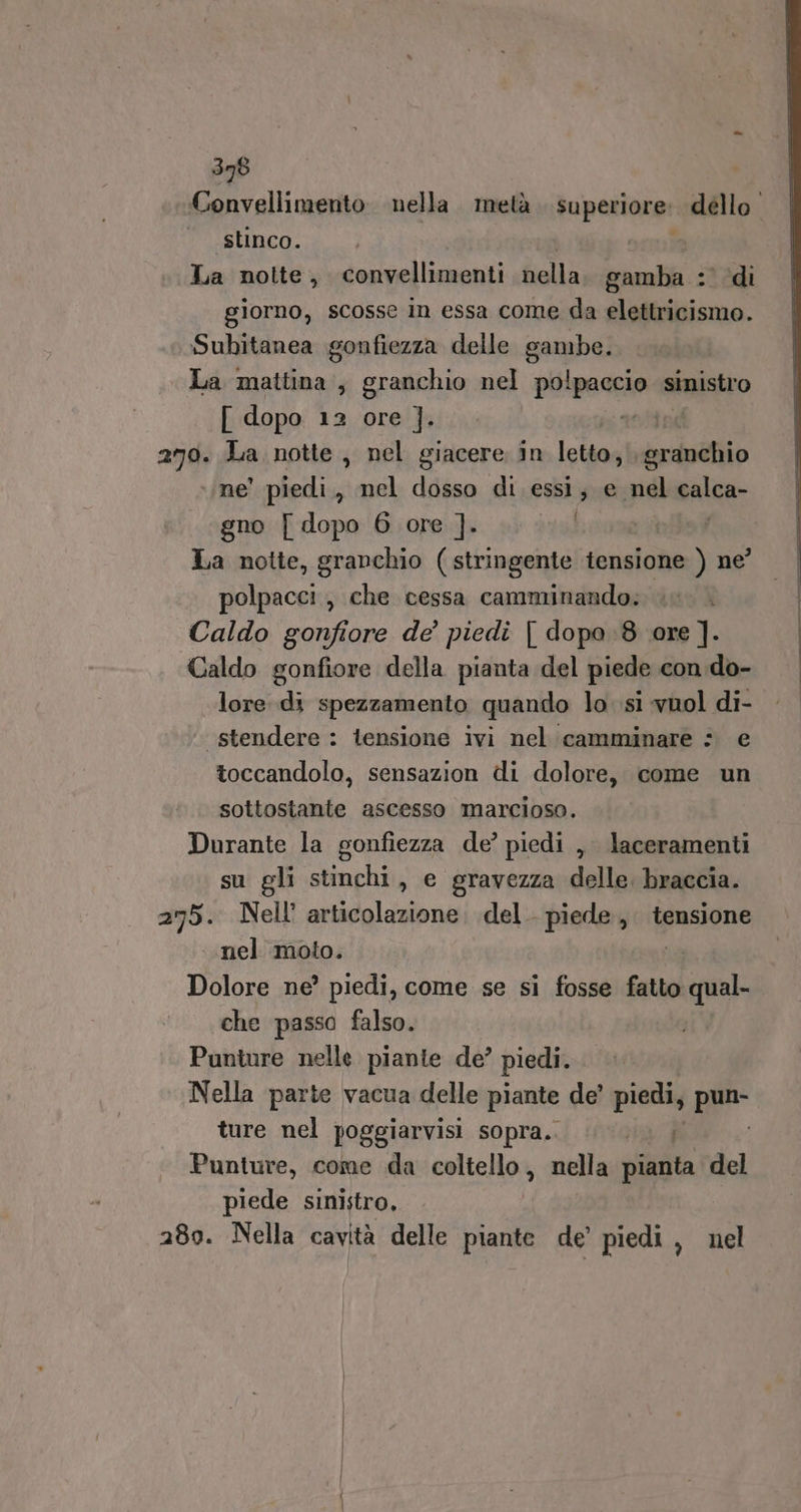 Convellimento nella. metà superiore: dello. stinco. | La notte, convellimenti fiella gamba : di giorno, scosse in essa come da elettricismo. Subitanea gonfiezza delle gambe. La mattina, granchio nel pitraena sinistro [ dopo 12 ore ]. anti 279. La notte, nel giacere in letto, sranchio ne! piedi , nel dosso di. essi; e pdl balca- gno [ dopo 6 ore ]. | ibi La notte, granchio (stringente tensione ) ne’ polpacci, che cessa camminando. \ Caldo gonfiore de’ piedi [ dopo :8 ore ]. Caldo gonfiore della pianta del piede con do- lore di spezzamento quando lo si vuol di- stendere : tensione ivi nel camminare : e toccandolo, sensazion di dolore, come un sottostante ascesso marcioso. Durante la gonfiezza de’ piedi ,, laceramenti .. su gli stinchi, e gravezza delle braccia. 275. Nell’ articolazione. del. piede, tensione nel moto. na Dolore ne’ piedi, come se si fosse fatto e che passo falso. Punture nelle piante de’ piedi. Nella parte vacua delle piante de’ piedi, pa ture nel poggiarvisi sopra.. rad Punture, come da coltello, nella pianta del piede sinistro, 280. Nella cavità delle piante de’ piedi, nel