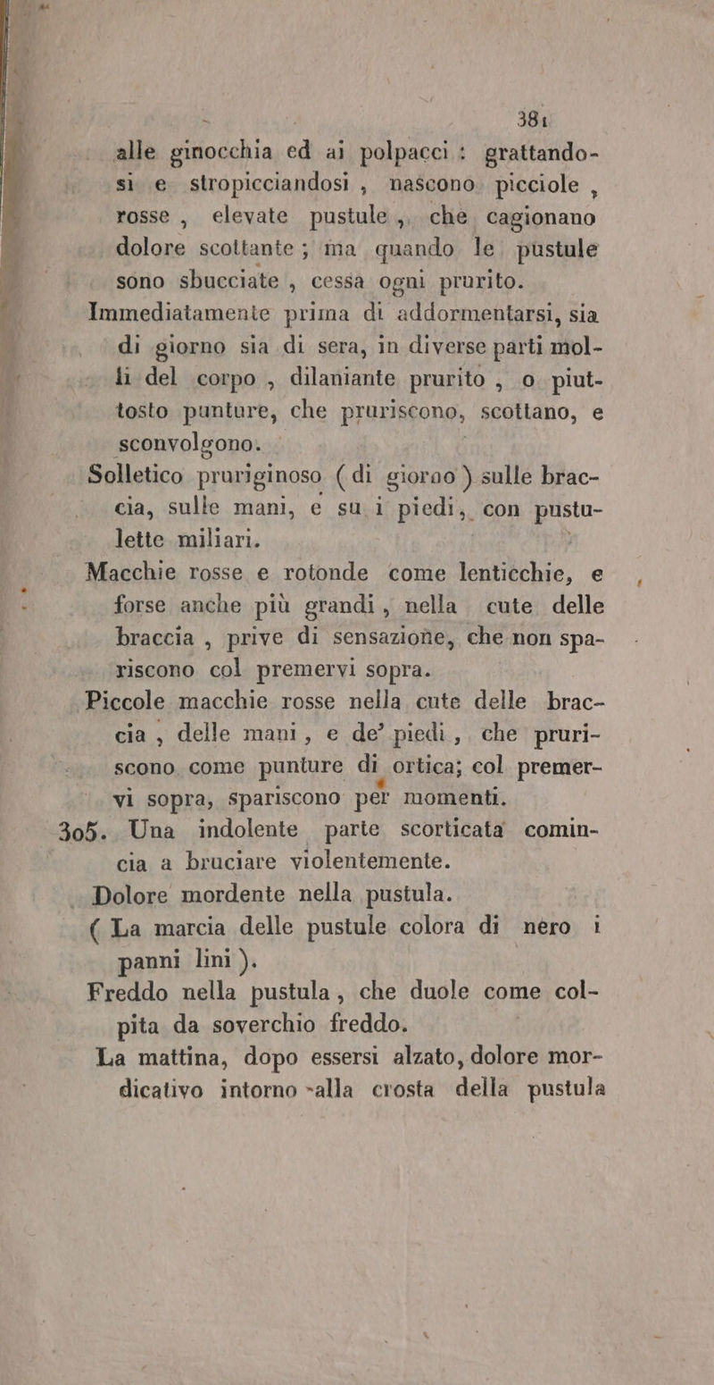 alle ginocchia cd al polpacci: : grattando- sì e stropicciandosi , mascono. picciole , rosse , elevate pustule ,. che. cagionano dolore scottante ; ima quando le. pustule sono sbucciate , cessa ogni prurito. Immediatamente prima di addormentarsi, sia di giorno sia di sera, in diverse parti mol- {i del corpo , dilaniante prurito , 0 piut- tosto punture, che pruriscone, scottano, e sconvolgono. Solletico pruriginoso (di giorno ) sulle brac- cia, sulle mani, e su.i piedi, con pustu- lette. miliari. Macchie rosse e rotonde come lenticchie, forse anche più grandi, nella. cute delle braccia , prive di sensazione, che non spa- riscono col premervi sopra. cia, delle mani, e de’ piedi, che pruri- scono, come punture di ortica; col. premer- vi sopra, spariscono per momenti. cia a bruciare violentemente. Dolore mordente nella pustula. ( La marcia delle pustule colora di nero i anni lini ). Freddo nella pustula, che duole come col- pita da soverchio freddo. La mattina, dopo essersi alzato, dolore mor- dicativo intorno «alla crosta della pustula