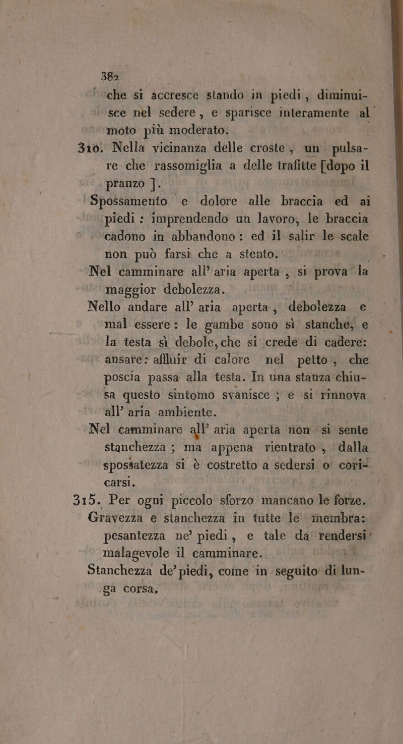 ‘che si accresce stando in piedi, diminui- sce nel sedere, e sparisce interamente al’ ‘moto più moderato. i 310. Nella vicinanza delle croste, un. pulsa- re che rassomiglia a delle irafitte ono il pranzo ]. ‘ Spossamento ‘e dolore alle braccia ed ai piedi : imprendendo un lavoro, le braccia cadono in abbandono : ed il salir le scale non può farsi che a stento. eta Nel camminare all’ aria aperta‘, 35 SE Pra Ta maggior debolezza. ti Nello andare all’ aria aperta, debolezza e ‘mal essere: le gambe sono sì stanche, e la testa sì debole, che si crede di cadere: ‘ ansare: affluir di calore nel petto ; che poscia passa alla testa. In una stanza chiu- sa questo sintomo svanisce ; e ‘si rinnova all’ aria ambiente. Nel camminare all’ aria aperta non si sente stanchezza ; ma appena rientrato , dalla spossatezza si è costretto a sedersi: o! cori- carsi. ; 315. Per ogni piccolo sforzo mancano le forze. Gravezza e stanchezza in tutte le membra: pesantezza ne’ piedi, e tale da rendersi’ malagevole il camminare. Li Stanchezza de’ piedi, come ‘in seguito di lun- .ga corsa,