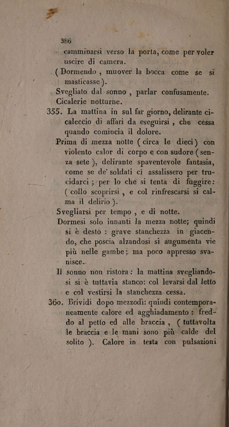 F # 386 - camminarsi verso la porta, come per voler uscire di camera. i ( Dormendo , muover la bocca come se sì masticasse ). | Svegliato dal sonno , parlar confusamente. Cicalerie notturne. St 355. La mattina in sul far giorno, delirante ci- caleccio di affari da eseguirsi , che cessa quando comincia il dolore. Prima di mezza notte (circa le dieci) con violento calor di corpo e con sudore ( sen- za-sete ), delirante spaventevole fantasia, come se de’ soldati ci assalissero per tru- cidarci ; ‘per lo ché si tenta di fuggire: ( collo scoprirsi, e col rinfrescarsi si cal- ma il delirio ). | Svegliarsi per tempo , e di notte. . Dormesi solo innanti la mezza notte; quindi si è desto : grave stanchezza in giacen- do, che poscia alzandosi si augumenta vie più nelle gambe; ma poco appresso sva- nisce. | ll sonno non ristora: la mattina svegliando- | si sì è tuttavia stanco: col levarsi dal letto e col vestirsi la stanchezza cessa. 360. Brividi dopo mezzodì: quindi contempora- neamente calore ed agghiadamento : fred- do al petto ed alle braccia, ( tuttavolta le braccia e le mani sono’ più ‘calde del solito ). Calore in testa con pulsazioni Di