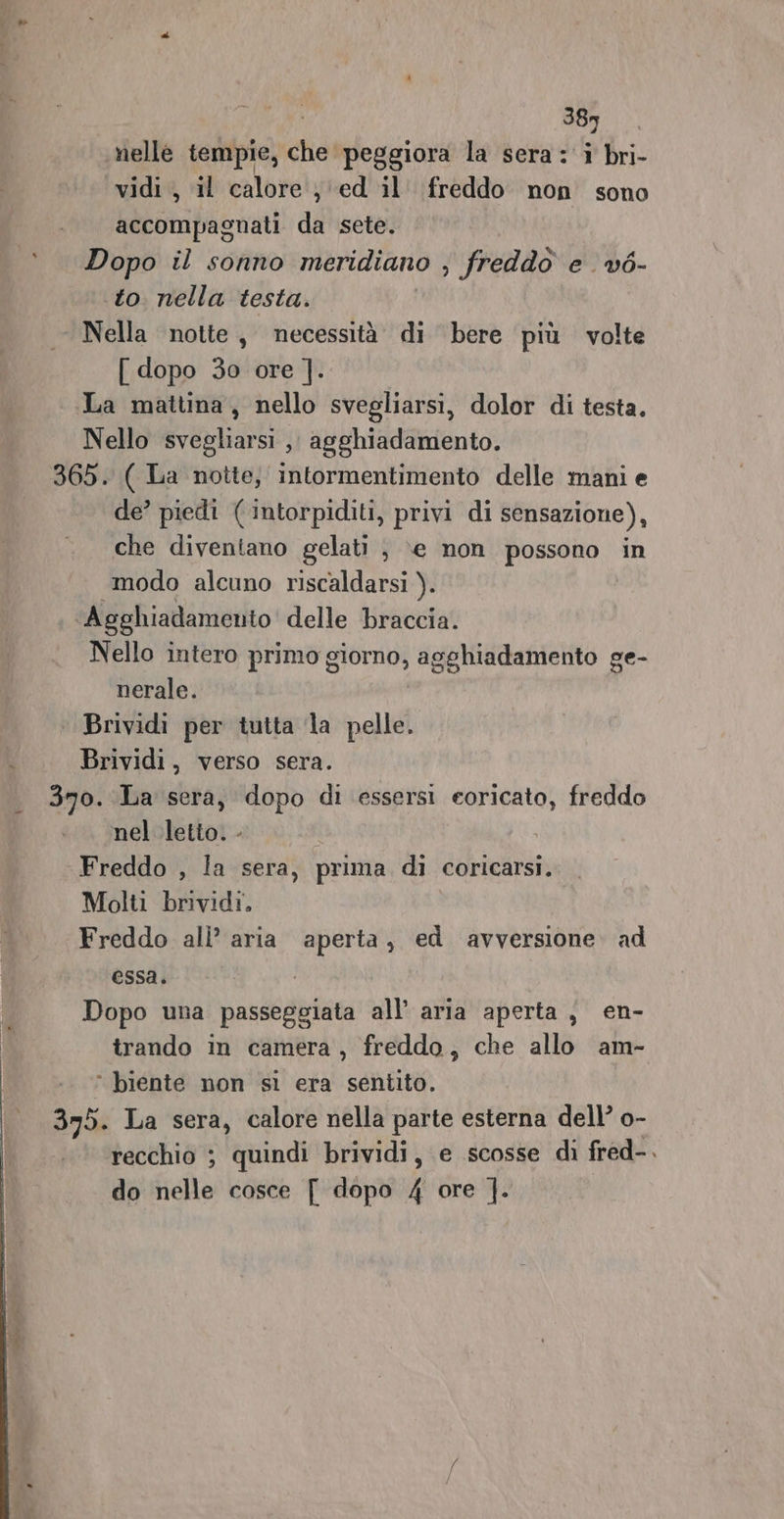 389 nelle tempie, che peggiora la sera: i bri- vidi, il calore j'ed il. freddo non sono accompagnati da sete. Dopo il sonno meridiano , freddo e vé- to nella testa. Nella notte, necessità di bere più volte [dopo 30 ore ]. La mattina, nello svegliarsi, dolor di testa. Nello svegliarsi ,, agghiadamento. 365. ( La notte, intormentimento delle mani e de’ piedi ( intorpiditi, privi di sensazione), che diventano gelati , \e non possono in modo alcuno riscaldarsi ). ‘Agghiadamento delle braccia. Nello intero primo gigia sghiadamento ge- nerale. ‘ Brividi per tutta la pelle. i Brividi, verso sera. 370. La sera, dopo di essersi eoricato, freddo nel letto. - Freddo , la sera, prima di coricarsi. Molti brividi. Freddo all’ aria aperta, ed avversione. ad essa. Dopo una passeggiata all’ aria aperta, en- trando in camera , freddo, che allo am- ° biente non sì era sentito. 335. La sera, calore nella parte esterna dell’ o- recchio ; quindi brividi, e scosse di fred-. de