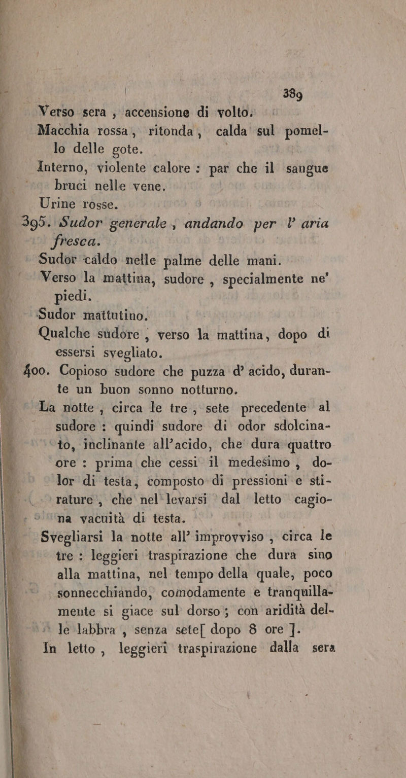 Verso sera , accensione di volto. Macchia rossa, ritonda, calda sul pomel- lo delle gote. Interno, violente calore : par che il sangue ‘© bruci nelle vene. Urine rosse. 395. Sudor generale s andando per È aria fresca. Sudor caldo nelle palme delle mani. Verso la mattina, sudore , specialmente ne’ piedi. :Sudor mattutino. pa Qualche sudore , verso la mattina, dopo di essersi svegliato. 400. Copioso sudore che puzza d’ acido, duran- te un buon sonno notturno. La notte, circa le tre , sete precedente al — sudore: quindi sudore di odor sdolcina- ‘ to, inclinante all’acido, che dura quattro ore : prima che cessi il medesimo , do- lor di testa, composto di pressioni e sti- rature, che nel'levarsi dal letto cagio- na vacuità di testa. Svegliarsi la notte all’ i improvviso , circa le tre : leggieri traspirazione che dura sino alla mattina, nel tempo della quale, poco | sonnecchiando, comodamente e tranquilla meute si giace sul dorso; con aridità del- ' le labbra , senza sete[ dopo 8 ore ]. Tn letto, leggierî traspirazione dalla sera