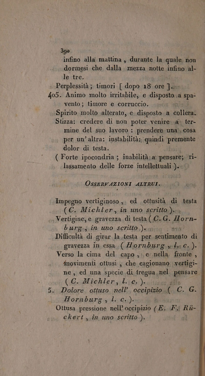 infino alla. mattina , durante la quale, non dormesi che dalla mezza notie infino al- le tre. | | Perplessità ; timori [ dopo 18 ore ].xx 405. Animo molto irritabile; e disposto ja spa- vento ; timore e corruccio. Spirito molto alterato, e disposto a collera. Stizza: credere di non poter venire. .a. ter- mine del suo lavoro : prendere unai, cosa . per un’altra: instabilità: quindi premente dolor di testa. ( Forte ipocondria ; inabilità; a pensare; ri- lassamento delle forze intellettuali ).. OSssERVAZIONI ALTRUI. Impegno vertiginoso ,. ed ottusità di testa (C. Michler, in uno scritto)... . Vertigine, e gravezza di testa ( C.G. Horn- barn jin uno scritto )w, gio’ Difficultà di girar la testa per “ pceraità di | gravezza in essa. ( Mornburg gta c.). | Verso la cima del capo ,;,e .nella. fronte , | fnovimenti ottusi , che cagionano vertigi- | ne, ed una specie di tregua, nel pgnsere. (C. Michler, Lig), He | 5. Dolore, ottuso nell occipizio £ Cc. G. Hornburg, l. c..). Ottusa pressione nell’ occipizio ( É. A. Ri ckert in uno scritto).