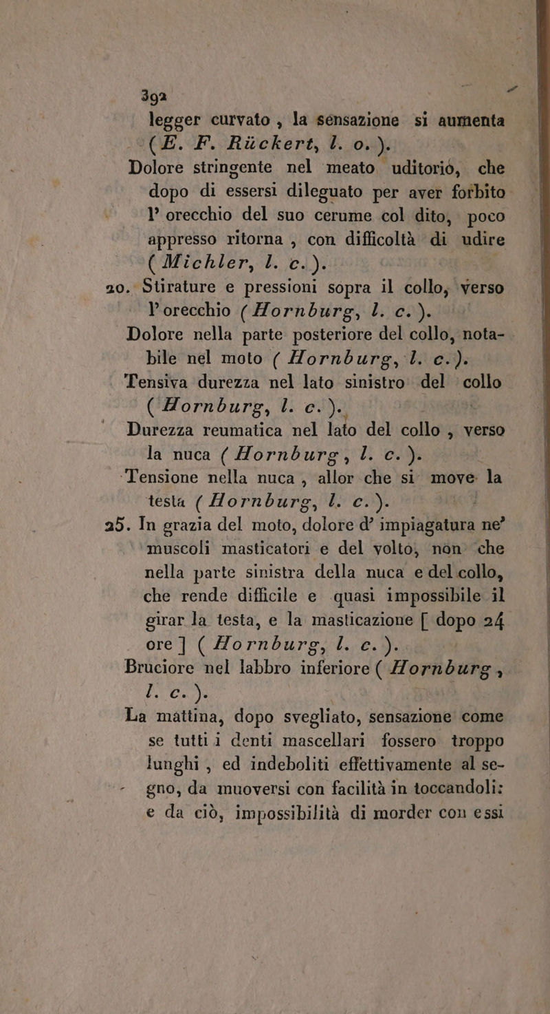 legger curvato , la sensazione si aumenta ‘(E. F. Rickert, l. o0.). Dolore stringente nel ‘meato. uditoriò, che Y’ orecchio del suo cerume col dito, poco appresso ritorna , con difficoltà di udire ( Michler, l. c. ): 20. Stirature e pressioni sopra il collo; verso orecchio (Hornburg, l. c.). Dolore nella parte posteriore del collo, nota- bile nel moto ( Morndburg, ll. c.). Tensiva durezza nel lato sinistro. del ‘ collo ( Hornburg, l. c. )e, Durezza reumatica nel lato del collo , Verso la nuca ( Hornburg, l. c.). | ‘Tensione nella nuca , allor che si. move la ‘tesla ( Hornburg, lo cy. MRO 25. In grazia del moto, dolore d’ impiagatura ne? ‘muscoli masticatori e del volto, non’ che nella parte sinistra della nuca e del collo, che rende difficile e quasi impossibile il girar la testa, e la masticazione [ dopo 24 ore ] ( o agro LE: Bruciore nel labbro inferiore ( 77 a ici CIO La mattina, dopo svegliato, sensazione come se tuttii denti mascellari fossero troppo lunghi , ed indeboliti effettivamente al se- - gno, da muoversi con facilità in toccandoli: e da ciò, impossibilità di morder con essi