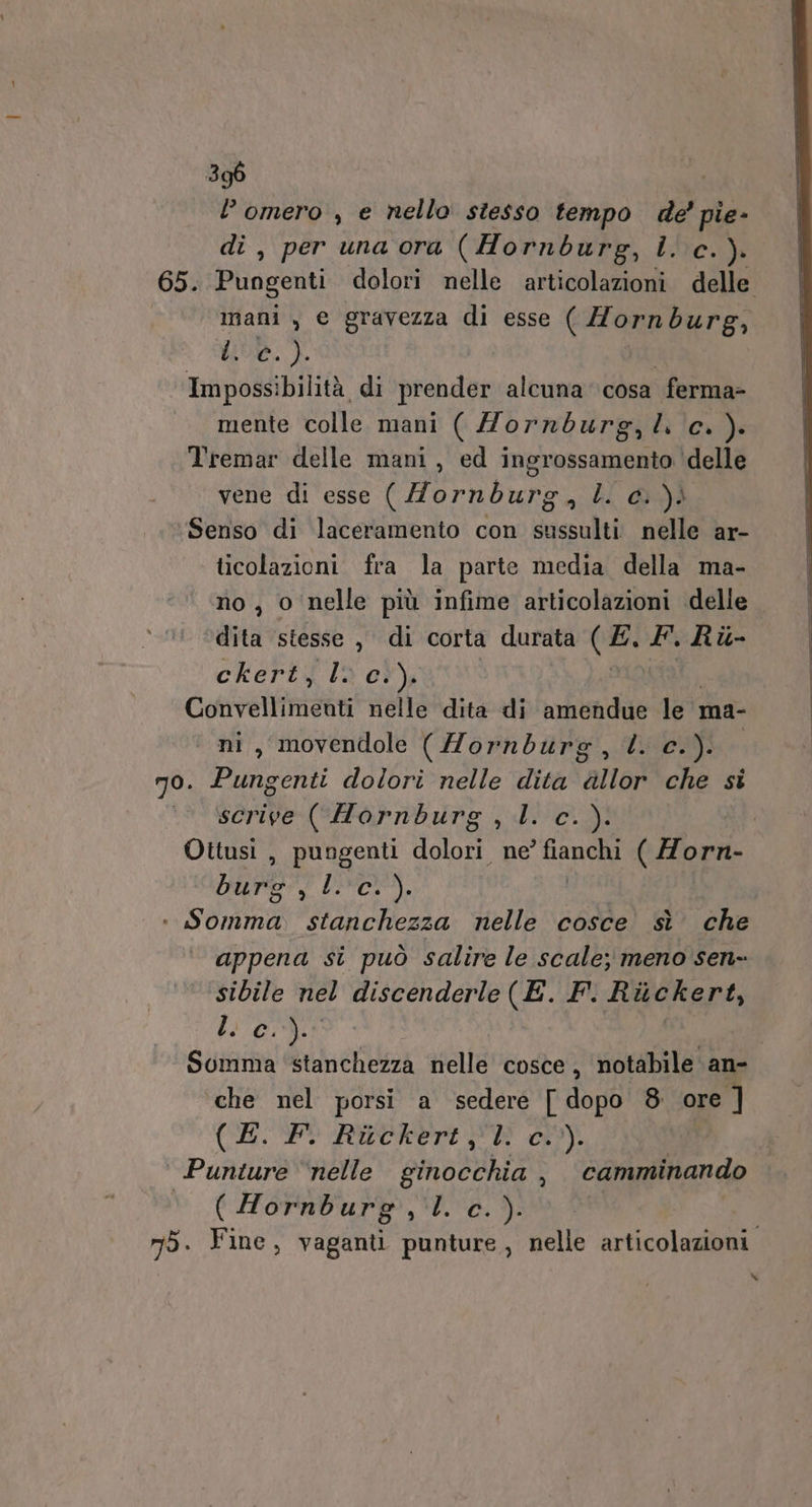 l’omero , e nello stesso tempo de’ pie- di, per una ora (Hornburg, Î. c.). mani , e gravezza di esse (Hornburg, We.) Impossi ibilità di prender alcuna cosa ferma» inente Colle: mani (Hornburg,l. c.). Tremar delle mani, ed ingrossamento ‘delle vene di esse (Hornburg nihil YI Senso di laceramento con sussulti nelle ar- ticolazioni fra la parte media della ma- no, o nelle più infime articolazioni delle dita stesse , di corta durata NE F.Ri- ckert, lv c. »i Cotivellinicàt nelle dita di ‘amendue le ma- «ni, movendole (Zorndurg, l. c.). no. Pungenti dolori nelle dita allor che si scrive ((Hornburg , l. c. para RA ica + Somma. stanchezza nelle cosce sì che appena si può salire le scale; meno sen- sibile nel discenderle (E. F. Ritckert, DIOR ‘che nel porsi a sedere [ dopo 8. ore ] O i iii ° Punture “nelle RORNS E: , camminando ‘ (Hornburg,l.c.). | x