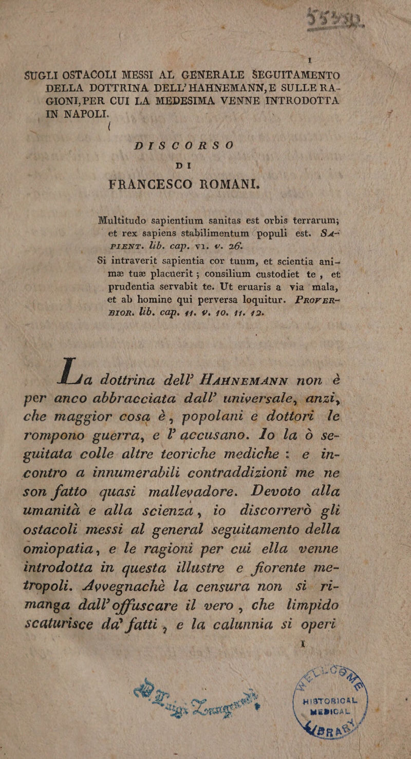 di 5 Ly ). DI Pete e 1 SUGLI OSTACOLI MESSI AL GENERALE SEGUITAMENTO DELLA DOTTRINA DELL’HAHNEMANN,E SULLE RA- GIONI, PER CUI LA FA VENNE INTRODOTTA IN NAPOLI. ( DISCORSO DI FRANCESCO ROMANI. Multitudo sapientium sanitas est orbis terrarum; et rex sapiens stabilimentum ‘populi est. S4- PIENT. lib. cap. vi. v. 26. Si intraverit sapientia cor tunm, et scientia ani- ma tue placuerit ; consilium custodiet te, et prudentia servabit te. Ut eruaris a via mala, et ab homine qui perversa loquitur. Prorer- BIoRr: lib. cap. 11. v. 10. 11. 12. i pa dottrina dell’ HanneMmANN non è per anco abbracciata dall’ universale, anzi, che maggior cosa è, popolani e dottori le. rompono guerra, e l accusano. lo la ò se- guitata colle altre teoriche mediche : e in- contro a innumerabili contraddizioni me ne son fatto quasi mallevadore. Devoto alla umanità e alla scienza, io discorrerò gli ostacoli messi al general seguitamento della omiopatia, e le ragioni per cui ella venne introdotta in questa illustre e fiorente me- tropoli. Avvegnachè la censura non si. ri- manga dall’offuscare il vero, che limpido scaturisce da’ fatti, e la calunnia si operi HISTORICAL MebiciL