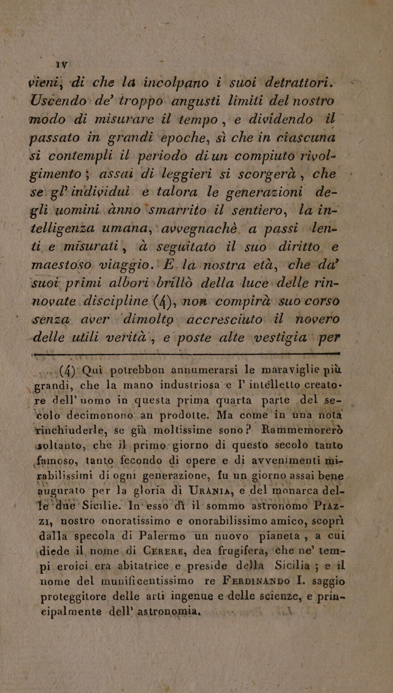 vieni; «di che la incolpano i suoi detrattori. Uscendo: de’ troppo angusti limiti del nostro modo di misurare il tempo, e dividendo il passato in grandi epoche, sì che in ciascuna si contempli il periodo diun compiuto rivol= gimento $ assai di leggieri si scorgerà , che se gl’individui e talora le generazioni de- gli uomini anno °smarrito il sentiero, la in- telligenza umana; avvegnachè, a passi ilen- ti e misurati, d seguitato il suo diritto e maestoso viaggio. E.la nostra età, ‘che da’ suot primi albori»brillò della luce. delle rin- novate discipline (4), non compirà suo corso senza. aver ‘dimolto. accresciuto: il novero delle utili verità, e’ poste alte vestigia. ‘per (4) Qui potrebbon annumerarsi le mataviglie più pula che la mano industriosa ‘e I° intelletto creato- re dell’uomo in questa prima quarta parte del se- ‘olo decimonono an prodotte. Ma come 'in una nota rinchiuderle, se già moltissime sono? Rammemorerò soltanto, che il, primo: giorno di questo secolo tanto «famoso, tanto fecondo di opere e di avvenimenti mi- rabilissimi di ogni generazione, fu un giorno. assai bene augurato per la gloria di URANIA, e del monarca del le 'due' Sicilie. In''esso ‘di il sommo astronomo Praz- ZI, mostro onoratissimo e onorabilissimo amico, scoprì dalla specola di Palermo ùn nuovo pianeta, a cui diede il, nome di CERERE, dea frugifera, ‘©he ne’ tem- pi eroici era abitatrice e preside della Sicilia ; e il nome del munificentissimo re FERDINANDO I. saggio proteggitore delle arti ingenue e delle scienze, e prin- eipalmente dell’ astronomia, LV