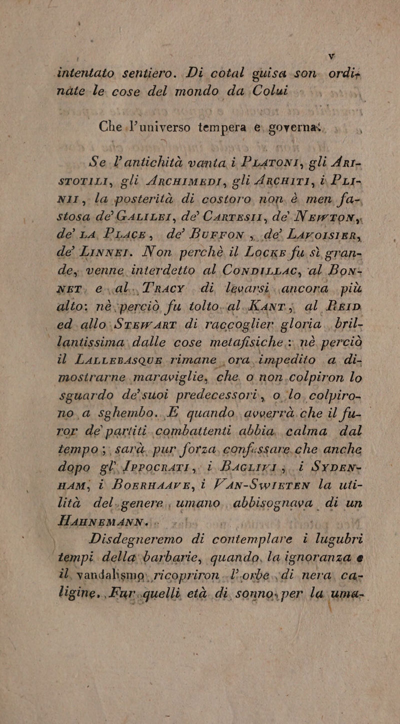 l Vv blentato sentiero. Di cotal guisa son ordir nate le cose del mondo da Colui Che .l’ universo tempera e. governat, Se .l’antichità vanta i PLATONI, gli Arr- STOTILI, gli ArRcHIMEDI, gli ARCHI1TI, i PLI- NII, la posterità di costoro non, è men. fa-, stosa de GALILEI, de’ CartEsII, de' Newton), de’ LA. Pracs, de’ Burron , de’ Lavorsier, de’ Linner. Non perchè il Locxs fu sì gran- de, venne interdetto al ConDILLAC, ‘al ‘Bow: nsT, e al. Tracy di levarsi. «ancora più alto: nè\perciò fu tolto. al. Kant; al Rein ed. allo. STEWART di raccoglier gloria bril- lantissima dalle cose metafi sich: nè perciò il LALrEBASQUE rimane ora, ‘impedito a di- mostrarne maraviglie, che o non.colpiron lo sguardo de’suoi predecessori, o.;lo. colpiro- no a sghembo. E quando, avverrà. che il fu- ror de partiti combattenti abbia, calma dal tempo; sarà pur forza, confessare.che anche dopo gl {rpocratI, i BacLirI; i SYDEN- HAM; i Borrnaave, i Van-SwirtEn la uti- lità del.genere umano, abbisognava di un | ini xa ) Disdegneremo di cariiemplaba i lug bra tempi. a barbarie, quando, hai e il. vandalismo, ricopriron lorde. di nera, ca- ligine,, Fur..quelli, età. di, sonno per la urne