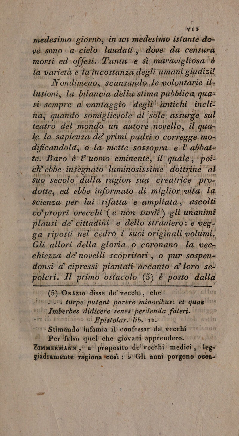 vir medesimo: giornby ‘in un medesimo istante do» ve sono «a cielo. laudati ;\\ dove: da censura morsi ed-offesi:. ‘Tanta ve sì maravigliosa è la varietà € la incostanza «degli. umani giudizi! LL ondimeno, scansando .le:wolontarie il- lusioni, la bilancia della stima pubblica qua: si sempre a! vantaggio ‘ de eli “antichi incli: na, quanito somiglievole' di ‘sole! assurge sul teatro del’ ‘mondo. un autore novello, il qua le. la. sapienza dr primi padri corregge. mo- dificandola;. 0 la: mette :‘sossopra. el abbat+ te. ‘Raro è l’uomo eminente, il'quale; poi ch’ ebbe: insegnato ‘luminosissime dottrine al suo secolo” dalla ragion sua creatrice pro- dotte, ed ebbe oo di miglior:;vita, la scienza per» lui ‘rifatta ‘e ampliata, ascolti co propri orecchi (enon tardi ) gli unanimi plausi de cittadini’ e dello straniero : e veg- ga riposti nel cedro i suoi originali volumi, Gli-allori della gloria “0 ;coronano . la vec- chiezza de’ novelli scopritori , 0 per sospen+ donsi a' cipressi piantati accanto a’ loro se- polri. Il primo ostacolo (5) è posto dalla GY Oninio disse de’ vecehi, che‘ ARLAIIII? . turpe putant parere minoribusi et quae ide lidi Imberbes oe gr senes 'perdenda fateri. «im ib penoiveno ni Epistolar.lib. în. n9 | Stivale tnfamia il confessar dai vecchi ‘! Per'falso &lt;iel che giovani apprendero. &lt;*» ZIMAMERMANN 0 a' proposito de’ voechi medici, Teg- giadramente ragiona tcosì : »'Gli anni porgono ocea- =“