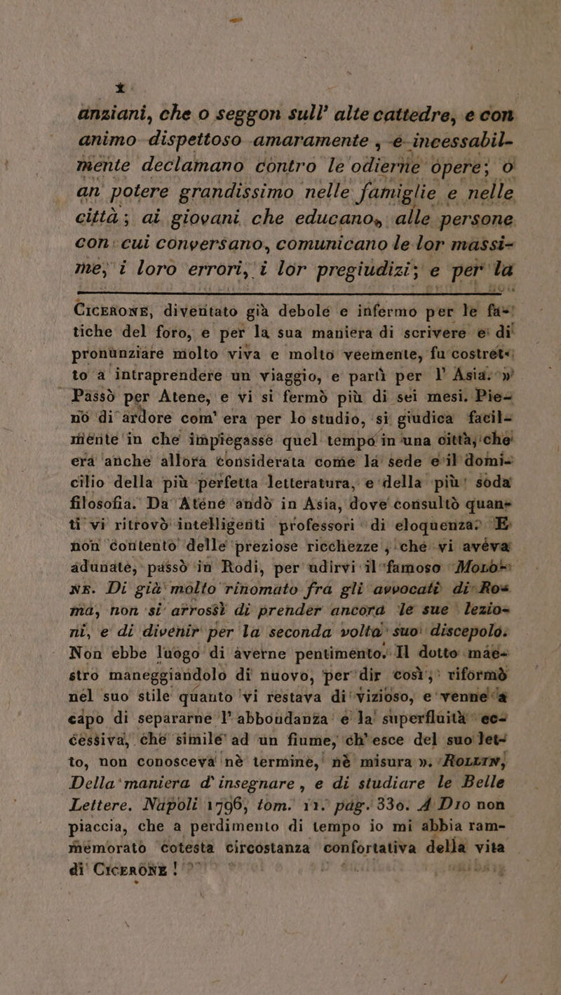 di anziani, che 0 seggon sull’ alte cattedre, e con animo dispettoso amaramente , -e-incessabil- mente declamano contro le odtierie opere; 0) an' potere grandissimo nelle famiglie. e nelle città; ai giovani che educano» ‘alle persone con: cui conversano, comunicano le lor massi- mey i loro errori, i lor pregiudizi; e per la REI Cicerone, divetitato già debole e infermo per le fa! tiche del foro, e per la sua maniera di scrivere ei di! pronùnziare molto viva e molto VEC ONERY fu costret&lt;) to a intraprendere un viaggio, e partì per l’ Asia: 0» | Pàssò per Atene, e vi si fermò più di sei mesi. Pia no di ardore com' era per lo studio, si giudica facil= miente'in che impîegasse quel tempo in ‘una città; ‘che’ erà ‘anche allora tonsiderata cotîtie la sede evil domi= cilio della più perfetta letteratura, e ‘della più soda filosofia. Da Aténé ‘andò in Asia, dove! consultò quan» ti vi ritrovò intelligenti ‘professori ‘ di eloquenza? E non contentò delle preziose ricchezze ;\che wi aveva adunate; passò in Rodi, per udirvi il famoso ‘Mocb® NE. Di già' molto ‘rinomato fra gli avvocati di» Ros ma, non si’ ‘afrossì di prender ancora ‘le sue lezio= ri, e di divenir per la seconda volta suo’ discepolo. Non ebbe luogo di averne pentimento.' Il dotto mae+ stro maneggiandolo di nuovo, ‘per’ dir così; riformò nel suo stile quanto ‘vi restava di'vizioso, e ‘venne ‘a cdpo di separarne ‘l’ abboudanza' e la! superfluità ec- cessiva, che simile ad un fiume, ‘ch’esce del suo']et4 to, non conosceva ‘nè terminè,' nè misura »: Rot») Della'‘maniera d' insegnare , e di studiare le Belle Lettere. Napoli 1796; tom. 110 pag. 330: 4: Dio non piaccia, che a perdimento di tempo io mi abbia ram= rhémorato Cotesta circostanza confortativa della vita di' CicEroNE | vie?