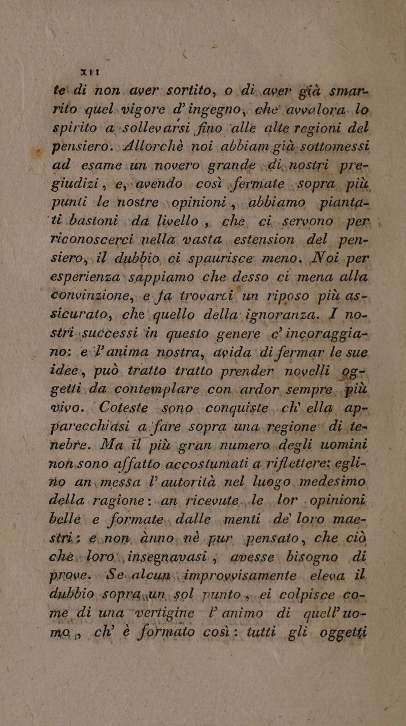 XI fedi non ayer sortito, o di..aper già smarn= rito quel.vigore d’ingegno, che ‘avvalora. lo, spirito a»sollevarsi fino ‘alle alte regioni del pensiero. Allorchè noi abbiam già; sottomessi ad esame:un novero grande; «di, nostri _pre- giudizi, ey avendo così fermate sopra. più punti le nostre \opinioni.,,. abbiamo pianta- ‘ti bastoni da livello , che. ci..servono per - riconoscerci nella vasta. estension, del pen- siero; il dubbio, ci spaurisce meno. Noi, per esperienza» sappiamo che desso ci mena alla convinzione, e fa trovarci un riposo più as- sicurato, che quello della ignoranza. I no- stri..successi in questo genere .c’ incoraggia no: e.l’anima nostra, avida di fermar le sue idee, può tratto tratto prender. novelli i@Br getti da. contemplare con.ardor, sempre, più vivo... Coteste «sono conquiste, «Ch, ella. ap», parecchidsi a rifare sopra una regione di te- nebre. Ma il più gran numero degli uomini non,sono affatto accostumati a. riflettere: egli- rio an\messa l’ autorità nel luogo medesimo della ragione :..an ricevute..le. lor . opinioni belle e formate. dalle menti .de’ loro mae- stri: enon dnno, nè pur pensato, che ciò che.loro:,insegnavasi; avesse bisogno di prove. Se.alcun..improyvisamente eleva il. dubbio sopraxun. sol punto..ei colpisce .c0- me di una ‘vertigine |’ animo di quell’ uo- mo; » ch è formato così: tutti gli. oggetti