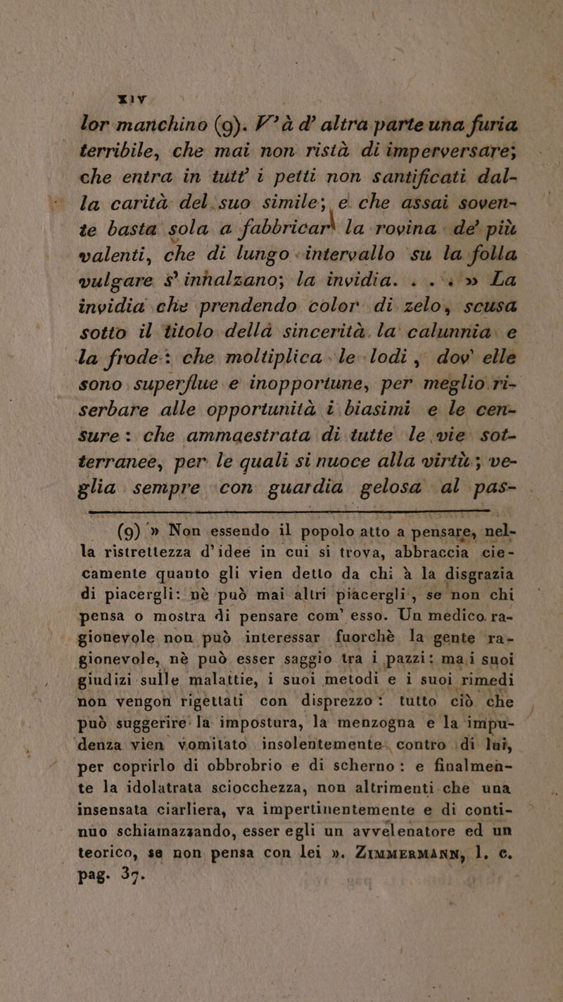 lor manchino (g). Y rà d’ altra parte una furia terribile, che mai non ristà di imperversare; che entra in iutt i petti non santificati dal- la carità del:suo simile; e. che assai soven- te basta sola a fabbricar* la rovina. de’ più valenti, che di lungo «intervallo ‘su la folla vulgare sinhalzano; la invidia. . .\: » La invidia che prendendo color di zelo, scusa sotto il titolo della sincerità. la calunnia. e Ia frode: che moltiplica le lodi j dov elle sono superflue e inopportune, per meglio. ri- serbare alle opportunità î biasimi e le cen- sure: che ammaestrata di tutte le vie sot- terranee, per le quali si nuoce alla virtù; ve- sora sempre ‘con guardia grate al pas- | (9) » Non essendo il popolo atto a pensare, | nel- la ristrettezza d’idee in cui si trova, abbraccia cie- camente quanto gu vien detto da chi è la disgrazia di piacergli: nè può mai altri BAER ;) se non chi pensa o mostra di pensare com’ esso. Un medico. ra- gionevole non può interessar fuorchè la gente ra- gionevole, nè può esser saggio tra i pazzi: mai suoi giudizi. sulle malattie, i suoi metodi e i suoi rimedi non vengon rigettati con disprezzo * tutto ciò che può suggerire la impostura, la menzogna e la impu- ‘denza vien vomitato insolentemente-. contro :di lui, per coprirlo di obbrobrio e di scherno : e finalmen- te la idolatrata sciocchezza, non altrimenti. che una insensata ciarliera, va impertinentemente e di conti- nuo schiamazzando, esser egli un avvelenatore ed un teorico, se non pensa con lei ». Zimmermann, l. c. pag. 37.