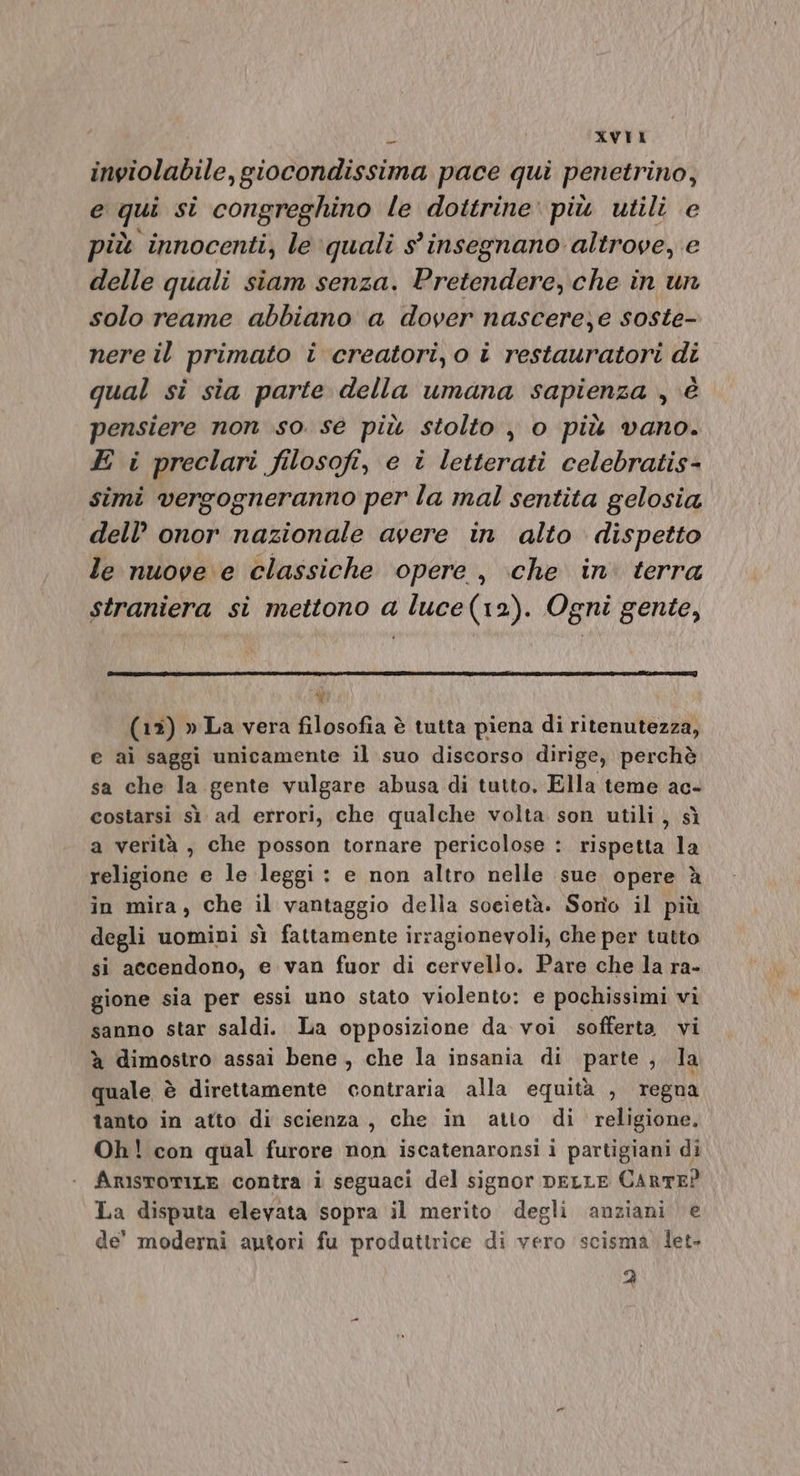 inviolabile, giocondissima pace qui penetrino, e qui si congreghino le dottrine: più utili e più innocenti, le quali s' insegnano altrove, e delle quali siam senza. Pretendere, che in un solo reame abbiano a dover nascere)e soste- nere il primato i creatori, o i restauratori di qual si sia parte della umana sapienza , è pensiere non so sé più stolto , o più vano. E i preclari filosofi, e i letterati celebratis- simi vergogneranno per la mal sentita gelosia dell’ onor nazionale avere in alto dispetto le nuove e classiche opere, che in terra straniera si mettono a luce(12). Ogni gente, di (12) » La vera filosofia è tutta piena di ritenutezza, e ai saggi unicamente il suo discorso dirige, perchè sa che la gente vulgare abusa di tutto, Ella teme ac- costarsi sì ad errori, che qualche volta son utili, sì a verità , che posson tornare pericolose : rispetta la religione e le leggi: e non altro nelle sue opere è in mira, che il vantaggio della società. Sorîo il più degli uomipi sì fattamente irragionevoli, che per tutto si accendono, e van fuor di cervello. Pare che la ra- gione sia per essi uno stato violento: e pochissimi vi sanno star saldi. La opposizione da. voi sofferta vi à dimostro assai bene, che la insania di parte , la quale è direttamente contraria alla equità , regna tanto in atto di scienza, che in atto di religione. Oh! con qual furore non iscatenaronsi i partigiani di ArisroriLe contra i seguaci del signor DELLE CARTE? La disputa elevata sopra il merito degli anziani e de' moderni autori fu prodattrice di vero scisma. let. 2