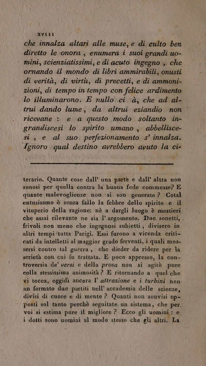 che innalza cs alle muse, e di culto ben diretto le ‘onora , enumera i suoi grandi uo- mini, scienziatissimi, e di acuto ingegno ;. che ornando il mondo di libri ammirabili, onusti. di verità, di virtù, di precetti, e di ammoni- zioni, di tempo in tempo con felice ardimento lo illuminarono. E nullo ci. à, che ad al- trui dando lume, da altrui eziandio non ricevane : e a questo modo. soltanto in- grandiscesi lo spirito umano , abbellisce- si, e al suo perfezionamento s° innalza. Ignoro qual destino avrebbero avuto la ci- r # terario. Quante cose dall’ una parte. e dall’ altra non sonosi per quella contra la buona fede commesse? E quante malevoglienze non :si. son generate ?_ Cotal le entusiasmo è senza fallo la febbre dello spirito .e. il vituperio della ragione: nè a dargli luogo è mestieri che assai rilevante ne sia l’ argomento. Due. sonetti, frivoli non meno che ingegnosi subietti, divisero in altri tempi ‘tutta Parigi. Essi furono a vicenda criti- cati da intelletti al maggior grado ferventi, i quali mos- sersi contro tal guerra , che dieder da ridere per la serietà con cui fu trattata. E poco appresso, la con- | troversia de’ versi e della prosa non si agitò pure colla stessissima animosità ? E ritornando a quel che vi tocca, oggidi ancora l’ attrazione e i turbini non an formato due partiti nell’ accademia delle scienze, divisi di cuore e di mente P_ Quanti non sonvisi op- posti sol tanto perchè seguitate un sistema, che per. voi si estima pure il migliore ?. Ecco gli uomini: e i dotti sono uomini al modo stesso che gli altri. La