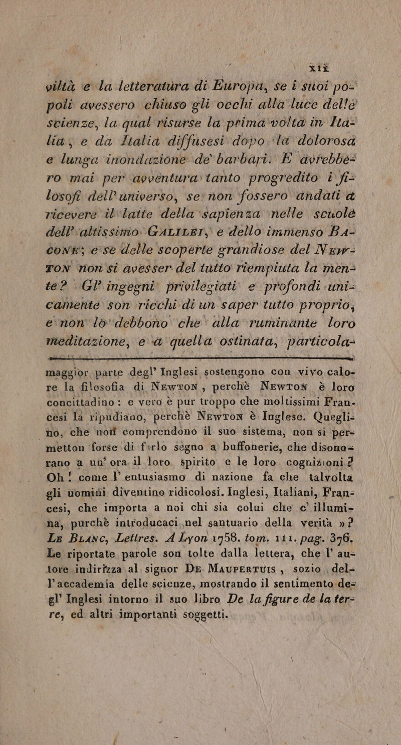 £ xli viltà e la letteratura di Europa, se i suoi po- poli avessero chiuso gli occhi alla luce dellè scienze, la qual risurse la prima'voltà in Ita: lia, e da Italia diffusesi dopo ‘la dolorosa e lunga inondazione de barbari. E avrebbe= ro mai per avventura» tanto progredito i fi- losofi dell'universo, se’ non ‘fossero andati ricevere il latte della ‘sapienza ‘nelle scuole dell’ ‘altissimo. GALILET, e dello imnienso BA- con; ese delle scoperte grandiose del Nsw- TON non si avesser del intto riempiuta la men- te? GI’ ingegni privileziati. e profondi uni- camente son ricchi di un saper tutto proprio; enon lòo'debbono che‘ alla ruminanie loro meditazione, e &amp; quella ostinata, particola- maggior parte degl’ Inglesi sostengono con vivo calo- re la filosofia a Nawxon , perchè Newton è loro concittadino: e vero è pur troppo che moltissimi Fran- cesiì la ripudiano, perchè Newton è Inglese. Quegli: no, che norf comprendono il suo sistema, non si per metton forse. di firlo segno a buffonerie, che disono+ rano a un’ ora. il loro spirito e le loro cognizioni P, Oh! come l entusiasmo di nazione fa che talvolta gli uomiti: diventino ridicolosi. Inglesi, Italiani, Fran= - cesì, che importa a noi chi sia colui che e’ illumi- «na, purchè introducaci nel santuario della verità »? Le BLanc, Lettres. A Lyon 1958. tom. ri1. pag. 376. Le riportate parole son tolte dalla lettera, che l' au- tore indirizza al siguor De MaupERTUIS, sozio del= l’accademia delle scienze, mostrando il sentimento :de= gl’ Inglesi intorno il suo libro De Ia figure de la ter- re, ed altri importanti soggetti.