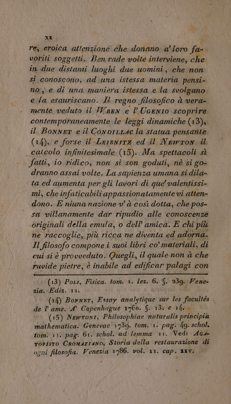 re, eroica attenzione che donano a’loro fa- voriti soggetti. Ben rade volte interviene, che in due PA luoghi due uomini, che non si. conoscono, ad-una istessa materia pensi- no; e. di una maniera istessa e la svolgano. e.la esauriscano. ll. regno filosofico à vera- mente veduto il Wren e lUcenIO scoprire contemporaneamente le leggi dinamiche (13) il BonnET e il ConpILLAC la statua pensante (14), e forse il -Lr1sn1Tz ed -il Newton; il, calcolo infinitesimale (15). Ma spettacoli sì fatti, io ridico, non si: son goduti, nè si go- dranno assai volte. La sapienza umana si dila- | ta ed aumenta per gli lavori di que’ valentissi- mi, che infaticabili appassionatamente vi atten- «dono. E niunanazione v’ à così dotta, che pos- sa villanamente dar ripudio alle ‘conoscenze originali della emula, o dell’ amica. E chi più ne Oo più ricca ne diventa ed adorna. Il Filosofo compone.i suoi libri co ° materiali, di cui sì è provveduto: Quegli, il quale non à che ruvide pietre, è inabile ad edificar palag oi con (13) Potr, Fisica. tom. 1. lez. 6. È) 239: :Vene- zia. Ediz. 11. (14) Bonner, AR DERE sur les facultes de V ame. ‘A° Copenhague 1960. $. 13: e 14.0. (15) Newroni, Philosophiae naturalis principia mathematica.'Genevae 1939. tom. 1. pag. 4g: schol. ton 13. pag: 61. schel. ad'lenma rr. Vedi Ac4 TOPÎSTO CROMAZIANO; Storia della restaurazione di ogni filosofia. Venezia 1786. vol. 11. cap. xxv.