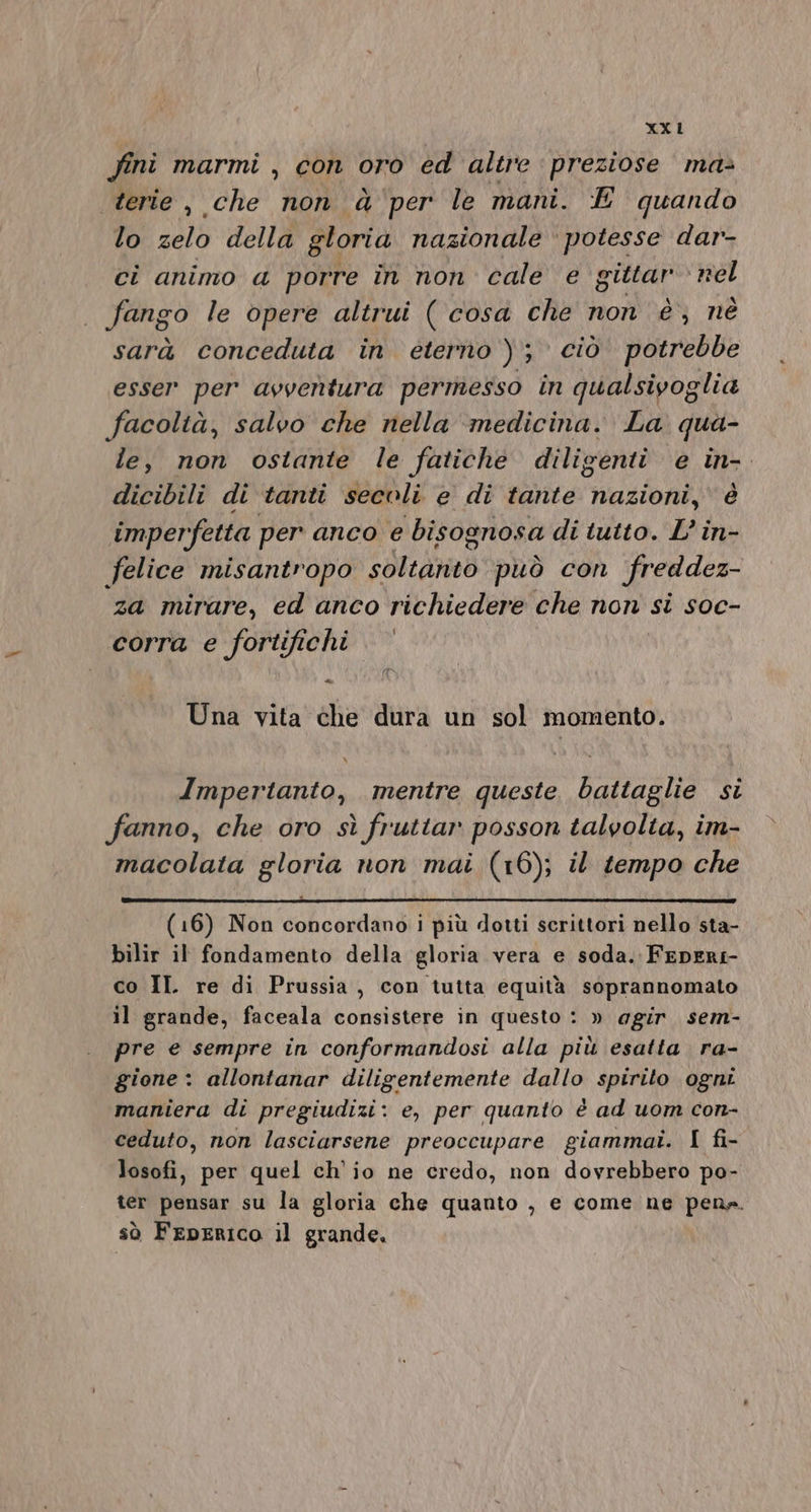 XX L fini marmi , con oro ed altre preziose ma&gt; terie , che non èà'per le mani. E quando lo zelo della gloria nazionale ‘ potesse dar- ci animo a porre in non cale e gittar nel fango le opere altrui ( cosa che non è; nè sarà conceduta în eterno ); ciò potrebbe esser per avventura permesso in qualsivoglia facoltà, salvo che nella ‘medicina. La. qua- le, non ostante le fatiche diligenti e in-. dicibili di tanti secoli e di tante nazioni, è imperfetta per anco e bisognosa di tutto. L’ in- felice misantropo satedond può con freddez- za mirare, ed anco richiedere che non si soc- corra e fortifichi dè Una vita che dura un sol momento. Impertanto, mentre queste battaglie si fanno, che oro sì fruttar posson talvolta, im- macolata gloria non mai (16); il tempo che (16) Non concordano i più dotti scrittori nello sta- bilir il fondamento della gloria vera e soda. FepERI- co IL re di Prussia, con tutta equità soprannomato il grande, faceala consistere in questo : » agir. sem- pre e sempre in conformandosi alla più esatta ra- gione : allontanar diligentemente dallo spirito ognt maniera di pregiudizi: e, per quanto è ad uom con- ceduto, non lasciarsene preoccupare giammai. I fi- losofi, per quel ch'io ne credo, non dovrebbero po- ter pensar su la gloria che quanto , e come ne pena. sò FepERIcO il grande,