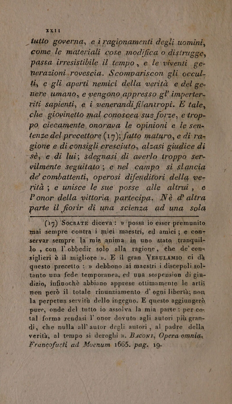 _tutto governa, e i ragionamenti ded; uomini, come. le materiali cose modifica o distrugge, passa irresistibile il tempo , e le\viventi ge- nerazioni. rovescia. Scompariscon gli occul- ti, c.gli aperti nemici della verità e del ge- nere umano, e vengono appresso gl’. imperter- riti sapienti, e î Rana Ei fi{antropi. E tale, che giovinetto mal conoscea sue forze, etrop-. po ciecamente, onorava le opinioni e le sen- tenze del precettore (17); fatto maturo, e di ra- gione e di consigli cresciuto, alzasi giudice di ‘sé, e.di lui; sdegnasi di averlo troppo ser- vilménte seguitato ; e nel campo si slancia de combattenti, operosi difenditori della ve- rità ; e unisce le sue posse alle altrui, e l’onor della vittoria, partecipa. Nè d altra Pur il fiorir di una scienza ad una sola (17) 'SocRATE diceva: » ‘possa io esser premunito mai sempre contra i miei maestri, ed amici ;.e con servar sempre la mia anima. in uno stato tranquil- lo , con l'obbedir solo alla ragione, he de’ con- siglieri è il migliore ». E il gran VeruLAMIO, ci dà questo precetto : » debbono . ai maestri i discepoli sol- tanto una fede temporanea, ed una sospension di giu- dizio, infinpochè abbiano apprese ottimamente le arti; . non però il totale rinunziamento d’ ogni libertà; non la perpetua servitù dello ingegno. E questo aggiungerò, pure, onde del tutto io assolva la mia parte : per co- tal forma yendasi l’ onor dovuta agli autori più gran- di, che nulla all’ autor degli autori, al padre della verità, al tempo si deroghi ». Bscowr, Opera-omnia. Francofurti ad Moenum 1665. pag. 19. i