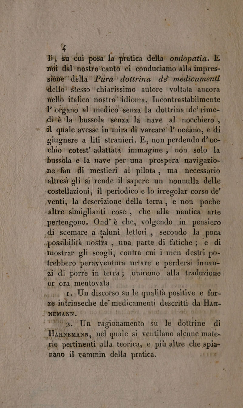 Pal 4 1} su ‘cui posa’ la pratica della. omiopatia. E noi dal'nostto “cantò ci conduciamo alla impres- sione” della Pura dottrina dè medicamenti dello® $tesso ‘chiarissimo autore voltata ancora nello italico nostro ‘idioma. Incontrastabilmente Sl ‘organo al medico ‘senza la dottrina ‘ide’ rime- di'*è ‘la bussola ‘senza la nave al nocchiero, il quale avesse in’mira di varcare 1’ océano, e di giugnere a liti stranieri. E, non perdendo d’*'oc- chio ‘cotest’ adattata immagine ,' non. solo la ‘bussola ‘e la nave per'una prospera navigazio- ine «fan ‘di mestieri al pilota, ma. necessario ‘altresì gli si rende il sapere un nonnulla delle costellazioni, il periodico ie lo irregolar corso de’ venti, la descrizione della terra, e non poche ‘altre ‘simiglianti cose, che alla nautica. arte pertengono. Ond’ è che, volgendo in pensiero ,di scemare a taluni lettori, secondo la poca «possibilità nostra , tina parte di fatiche ;. e di ‘mostrar gli scogli, contra cui i men denti po- trebbero Deribivetitati urtare e perdersi innan- ‘zi di porre in terra ; uniremo alla ‘traduzione or ora mentovata x «1. Un discorso su le qualità positive e oh: ze intrinseche de” medicamenti descritti da Han- | NEMANN. | i Wta, Un ragionamento ‘su’ le dottrine di min I] mi quale si ventilano alcune mate. rie pertinenti alla teorica, e più altre che spia- ‘mano il vammin della pratica. 1% w