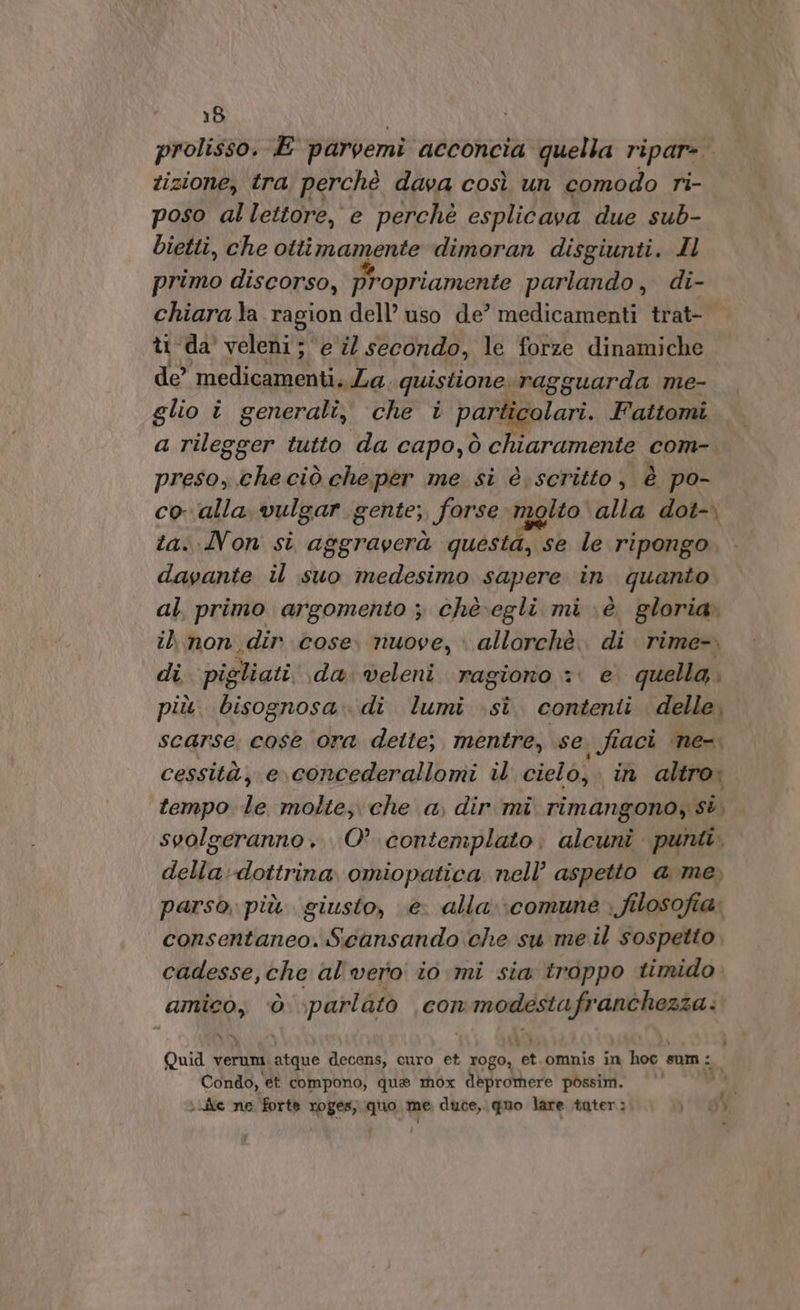 prolisso. E parvemi acconcia quella ripar- tizione, tra perchè dava così un comodo ri- poso al lettore, e perchè esplicava due sub- bietti, che ottimamente dimoran disgiunti. Il primo discorso, propriamente parlando, di- chiara la ragion dell’ uso de’ medicamenti trat- ti da veleni ; e il secondo, le forze dinamiche de’ medicamenti. La. quistione ragguarda me- glio i generali, che i particolari. Fattomi a rilegger tutto da capo,ò chiaramente com- preso; checiò cheper me si è.scritto, è po- Ri alla vulgar gente; forse molto alla dot-. «Von si aggraverà questa, se le ripongo LA il suo medesimo sapere in quanto al, primo argomento ; chè.egli mi è gloria. il non dir cose. nuove, » allorchè. di rime-. di pigliati da:veleni ragiono + e quella.» più bisognosa. di lumi .sîè. contenti delle, scarse, cose ora dette; mentre, se. fiaci ‘ne-. cessità, e concederallomi il cielo, in altro. tempo le molte, che a dir mi rimangono, st, svolgeranno. O’ contemplato; alcuni punti, della dottrina omiopatica nell’ aspetto a me, parso, più giusto, e. alla»:comune . filosofia» consentaneo. Sicansando che su me il sospetto cadesse,che al vero io mi sia troppo timido amico, ò parlato con modestafranchezza:. Quid UM atque decens, curo et Mida: et.omnis in hoc sum: Condo, et compono, que mox d\grothere possim. Mi \uiie ne forte roges, quo me duce, quo lare tater: 14698 &gt;