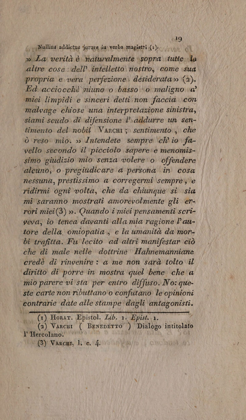 ol » Za verità è naturalmente «sopra tutte: lo altre cose dell’ intelletto. nostro, come «sua propria e vera perfezione. desiderata» {2). Ed acciocchè niuno o basso ‘0 maligno va’ ‘mici limpidi e sinceri detti:.non faccia con malvage chiose una interpretazione sinistra, siami scudo di difensione I°» addurre un sen- timento del nobit Varcui ;» sentimento , che Ò reso: mio. 3 Intendete sempre ‘ch’ io fa- vello secondo il ‘picciolo sapere:e menomis- simo ‘giudizio mio senza volere‘o offendere lei no:; o-pregiùdicare a persona in. cosa nessuni, prestissimo a corregermi sempre; e ridirmi ognî volta, che da chiunque si sia mi saranno mostrati amorevolmente gli er- rori miei(3) ». Quando i miei pensamenti scri- veva, io tenca davanti alla mia ragione l au- tore della omiopatia., e la umanità da mor- bi trafitta. Fis lecito ad altri manifestar ciò che di male nelle dottrine’ Hahnemanniane credè di rinvenire : a me non sarà tolto il ‘diritto di porre in mostra quel ‘bene che a mio parere vista per entro diffisso. No: que- ste carte non ributtano'o confutano le opinioni contrarie ‘date alle stampe: dagli antagonisti. (1) Honar. Epistol. Lib. 1. Epist.. 1. (2) Varcui ( BENEDETTO $i, Dialogo intitolato l''Hercolano. May varda lho. 14. 8%