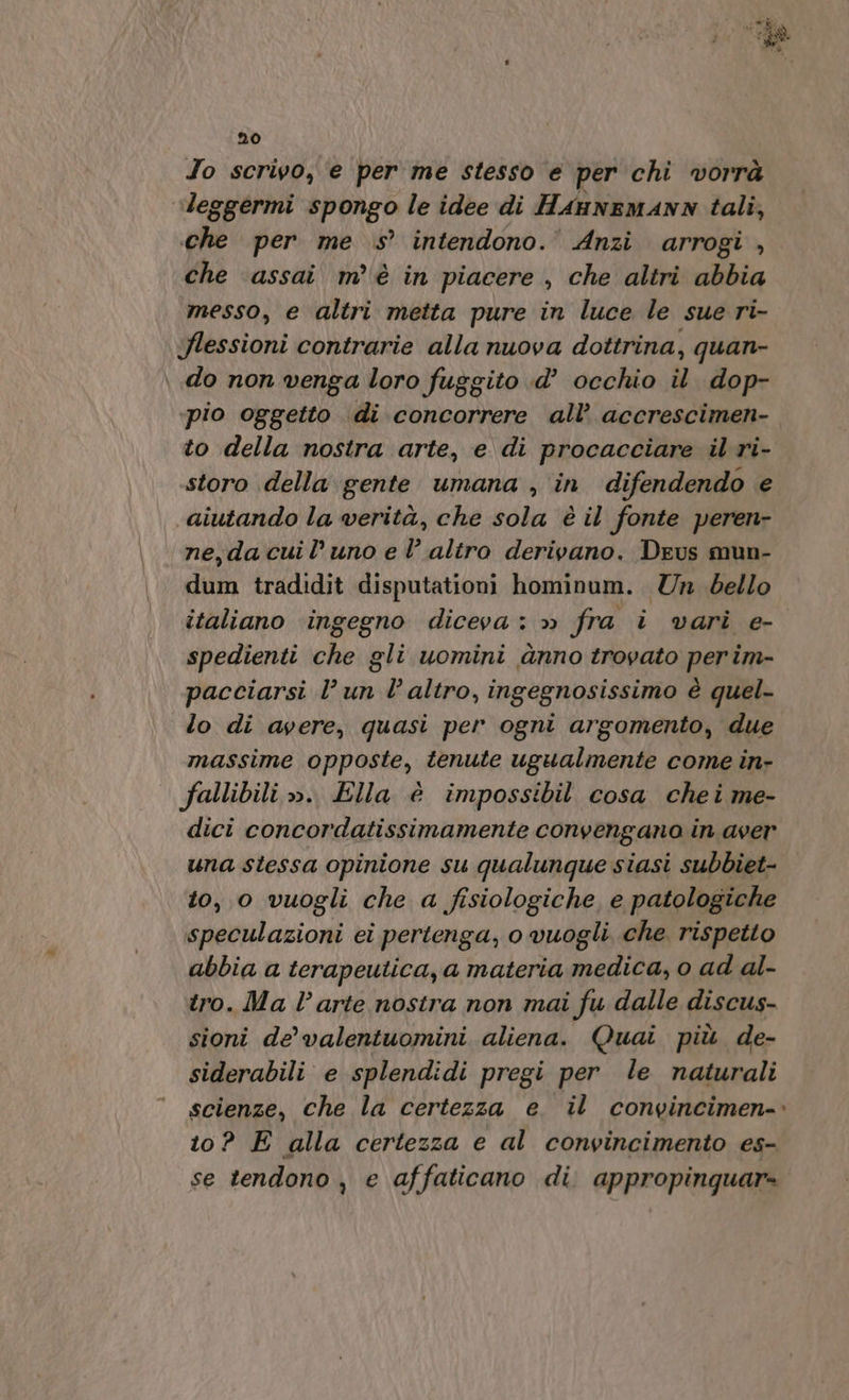 To scrivo, e per me stesso ‘e per chi vorrà leggermi spongo le idee di HaunemANN tali, che per me s’ intendono.’ Anzi arrogi , che assai m’ è in piacere , che altri abbia messo, e altri metta pure in luce le sue ri- flessioni contrarie alla nuova dottrina, quan- \ do non venga loro fuggito d’ occhio il dop- pio oggetto di concorrere all’ accrescimen- to della nostra arte, e di procacciare il ri- storo della gente umana , in difendendo e aiutando la verità, che sola è il fonte peren- ne,dacuil’uno e l altro derivano, Deus mun- dum tradidit disputationi hominum. Un dello italiano ‘ingegno diceva: » fra i vari e- spedienti che gli uomini ànno trovato perim- pacciarsi l’ un l’altro, ingegnosissimo è quel- lo di avere, quasi per ogni argomento, due massime opposte, tenute ugualmente come in- fallibili ». Ella è impossibil cosa chei me- dici concordatissimamente convengano in aver una stessa opinione su qualunque siasi subbiet- to, o vuogli che a fisiologiche, e patologiche speculazioni ei pertenga, o vuogli che rispetto abbia a terapeutica, a materia medica, o ad al- tro. Ma l’arte nostra non mai fu dalle discus- sioni de’ valentuomini aliena. Quai più de- siderabili e splendidi pregi per le naturali scienze, che la certezza e. il convincimen- 10? E alla certezza e al convincimento es- se tendono , e affaticano di. appropinquar-