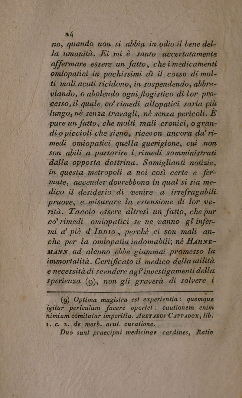 no, quando non, si abbia in'odio il bene del- la umanità. Ei mi è santo accertatamente affermare essere un fatto, cheî medicamenti omiopatici «in pochissimi dì il corso di mol- iti mali acuti ricidono, in sospendendo, abbre- viando, 0 abolendo ogni flogistico di lor pror cesso, il quale, co’ rimedi allopatici saria più lungo, nè senza. travagli, nè senza pericoli. È pure un fatto, che molti mali cronici, o gran- dio piccioli che siena, ricevon ancora da’ ri- medi omiopatici quella guerigione, cui non son abili a partorire i\ rimedi somministrati dalla opposta dottrina. Somiglianti notizie, in questa metropoli a noi così certe e fer- mate, accender dovrebbono in qual si sia me- dico il desiderio di venire a. irrefragabili pruove,e..misurare la estensione di lor ve- rità. Taccio essere altresì un fatto, che pur co rimedi omiopatici se ne vanno gl infer- mi a’ piè d.Ipp1o, perchè ci son mali an- che per la pr Resa indomabili; nè Hannz- MANN ad, alcuno ebbe giammai promesso la immortalità. Certificato il medico della utilità e necessità di scendere agl’investigamenti della sperienza (9), non gli graverà di solvere i ° (9) Optima magistra est experientia: quemque igitur periculum facere oportet : cautionem enim nimiam comitalur imperitia. ArETAEUS C 4PPA4DOX, lib. t. c. 2.,de morb. avut. curatione. Duo sunt praecipui medicinae cardines, Ratio