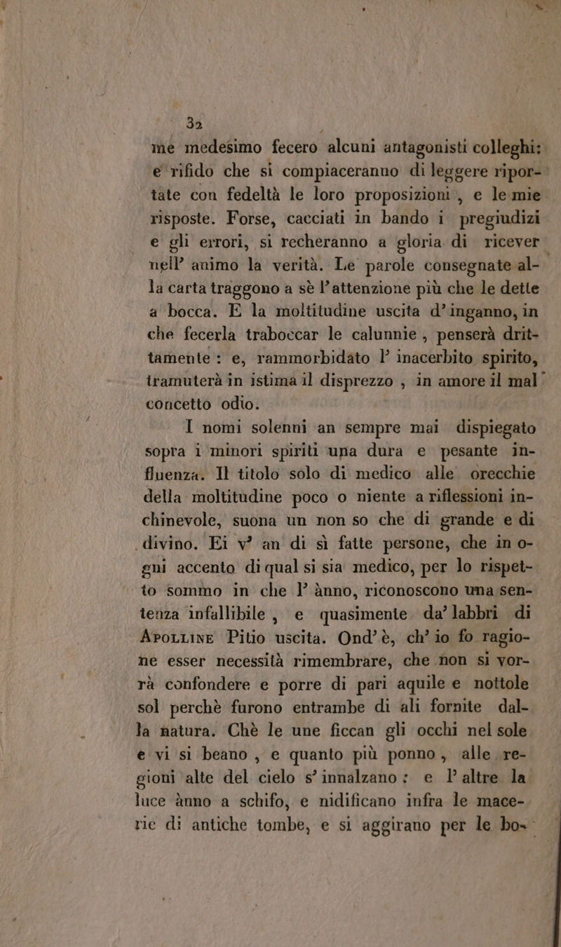 me medesimo fecero alcuni antagonisti colleghi: e rifido che si compiaceranno di leggere ripor- tate con fedeltà le loro proposizioni, e le mie risposte. Forse, cacciati in bando i pregiudizi e gli errori, sì recheranno a gloria di ricever nell’ animo la verità. Le parole consegnate» al la carta traggono a sè l’attenzione più che le dette a bocca. E la moltitudine uscita d’inganno, in che fecerla traboccar le calunnie , penserà drit- tamente : e, rammorbidato | inacerbito spirito, iramuterà in istima il disprezzo , in amore il mal: concetto odio. I nomi solenni an sempre mai dispiegato sopra i minori spiriti una dura e pesante in- fluenza. Il titolo solo di medico alle orecchie della moltitudine poco o niente a riflessioni in- chinevole, suona un non so che di grande e di gni accento di qual si sia medico, per lo rispet- to sommo in che l’ ànno, riconoscono una:sen- tenza infallibile , e quasimente. da’ labbri di AroLLine Pitio uscita. Ond’è, ch’ io fo ragio- ne esser necessità rimembrare, che non si vor- rà confondere e porre di pari aquile e nottole sol perchè furono entrambe di ali fornite dal- la natura. Chè le une ficcan gli occhi nel sole e vi si beano, e quanto più ponno, alle re- sioni alte del cielo s’ innalzano: e 1’ altre la s luce ànno a schifo, e nidificano infra le mace- rie di antiche tombe, e si aggirano per le bo»: