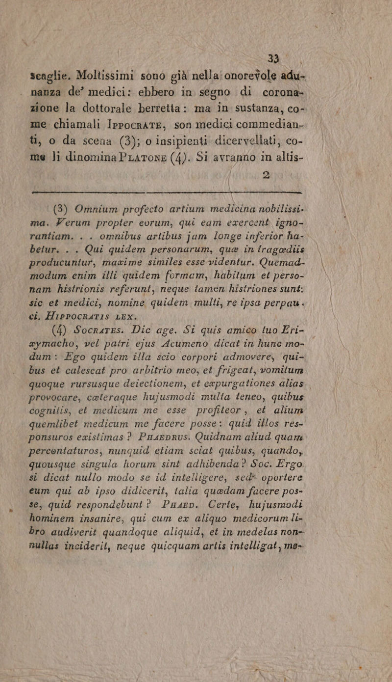 scaglie. Moltissimi sono già nella: onorevole adu- nanza de’ medici: ebbero in segno di corona- zione la dottorale berretta: ma in sustanza, co- me. chiamali IppocrATE, son medici commedian- ti, o da scena (3); o insipienti dicervellati, co- me li dinominaPLartone (4). Si avranno in altis- 2 \ (3) Omnium profecto artium medicina nobilissi. ma. Ferum propter eorum, qui eam exercent igno- rantiam. . . omnibus artibus jum longe inferior ha-. betur. . . Qui quidem personarum, que in irageediis producuniur, maxime similes esse videntur. Quemad- modum enim illi quidem formam, habitum et perso- nam histrionis referunt, neque tamen histriones sunt: sic et medici, nomine quidem multi, re ipsa perpau. ci. HrppocRaT1s LEX. (4) Socrares. Dic age. Si quis amico tuo Eri- xymacho, vel patri ejus Acumeno dicat in hune mo- dum: Ego quidem illa scio corpori admovere, ‘qui- bus et calescat pro arbitrio meo, et frigeat, vomitum quoque rursusque deiectionem, et expurgationes alias. provocare, caeteraque hujusmodi multa teneo, quibus cogniiis, et medicum me esse profiteor, et alium quemlibet medicum me facere posse: quid illos res- ponsuros existimas ? Piuaeprus. Quidnam aliud quar percontaturos, nunquid etiam sciat quibus, quando, quousque singula horum sint adhibenda? Soc. Ergo. si dicat nullo modo se id intelligere, sed* oportere eum qui ab ipso didicerit, talia quedam facere pos- se, quid respondebunt ? Puasen. Certe, hujusmodi hominem insanire, qui cum ex aliquo medicorumli- bro audiverit quandoque aliquid, et in medelas non- nullas inciderit, neque quicquamartis intelligat, me-