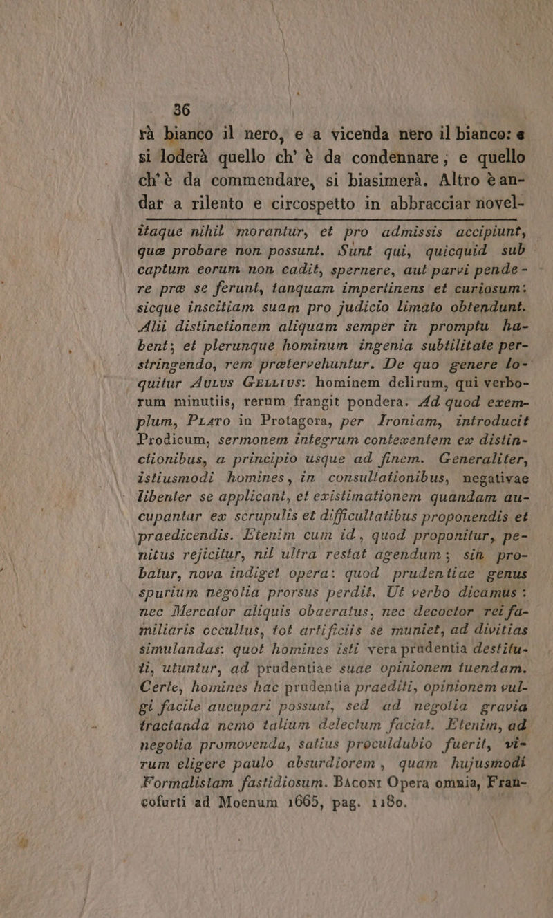 &amp; 56 rà bianco il nero, e a vicenda nero il bianco: e si loderà quello ch’ è da condennare; e quello ch'è da commendare, si biasimerà. Altro è an- dar a rilento e circospetto in abbracciar novel- îtaque nihil morantur, et pro admissis accipiunt, que probare non possunt. Sunt qui, quicquid sub captum eorum non cadit, spernere, aut parvi pende - re pra se ferunt, tanquam impertinens et curiosum: sicque inscitiam suam pro judicio limato obtendunt. Alii distinetionem aliquam semper in promptu ha- bent; et plerunque hominum ingenia subtilitate per- stringendo, rem pratervehuntur. De quo genere lo- quitur AuLus GELLTUS: hominem delirum, qui verbo- rum minutiis, rerum frangit pondera. Ad quod exrem- plum, PLaro in Protagora, per Ironiam, introducit Prodicum, sermonem integrum contexentem ea distin- ctionibus, a principio usque ad finem. Generaliter, istiusmodi homines, in consultationibus, negativae libenter se applicant, et existimationem quandam au- cupantur ex scrupulis et difficultatibus proponendis et praedicendis. Etenim cum id, quod proponitur, pe- nitus rejicitur, nil ultra restat agendum; sin pro- batur, nova indiget opera: quod prudentiae genus nec Mercator aliquis obaeratus, nec decoctor rei i fa- miliaris occultus, tot artificiis se muniet, ad divitias simulandas: quot homines isti vera pradentia destilu- ti, utuntur, ad prudentiae suae opinionem tuendam. Certe, homines hac prudentia praediti, opinionem vul- gi facile aucupari possuni, sed ad negotia gravia tractanda nemo talium delectum faciat. Etenim, ad negotia promovenda, satius proculdubio fuerit, vi- rum eligere paulo absurdiorem, quam hujusmodi Formalistam fastidiosum. Bacon: Opera omnia, Fran- cofurti ad Moenum 1665, pag. 1180.