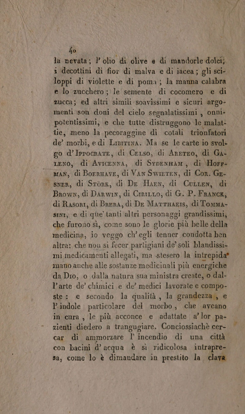 ho la nevata; l'olio di olive e di mandorle dolci; i decottini di fior di malva e di iacea; gli sci- loppi di violette e di poma ; la manna calabra e lo zucchero ; le semente di cocomero e di zucca; ed altri simili ‘soavissimi e sicuri argo- menti :son doni del cielo segnalatissimi , onni- potentissimi, e che tutte distruggono le malat- tie, meno la pecoraggine di cotali trionfatori de’ morbi, edi Lisrrina. Ma se le carte io svol- go d’Iprocrate, di Cerso, di Arereo, di Ga-. LENO, di Avicenna, di SypoenHam, di \Horr- MAN, di Borrmave, di VAN SwiIETEN, di Cor. Ge- sner, di Stork, di De Harn, di Cutten, di Brown, di DArRwin, di Crrirro, di G. P. FrANCK; di Rasori, di Brera, di De MartTHAEIS, di Tomma- sini, e di que tanti altri personaggi grandissimi, che furono sì, come sono le glorie più helle della medicina, io veggo ch’egli tenner condotta ben altra: che nou sì fecer partigiani de’ soli blandissi- mi medicamenti allegati, ma .stesero la intrepida* mano anche alle sostanze medicinali più energiche da Dro, o dalla natura sua ministra create, o dal- l’arte de’ chimici e de’ medici lavorate e compo- ste: e secondo la qualità, la grandezza,, e indole particolare del morbo, che aveano in'cura , le più acconce e adattate a’lor pa- zienti diedero a trangugiare. Conciossiachè cer- car di ammorzare l’ incendio di una città con bacini d’ acqua è sì ridicolosa intrapre- sa, come lo è dimandare in prestito la. clava